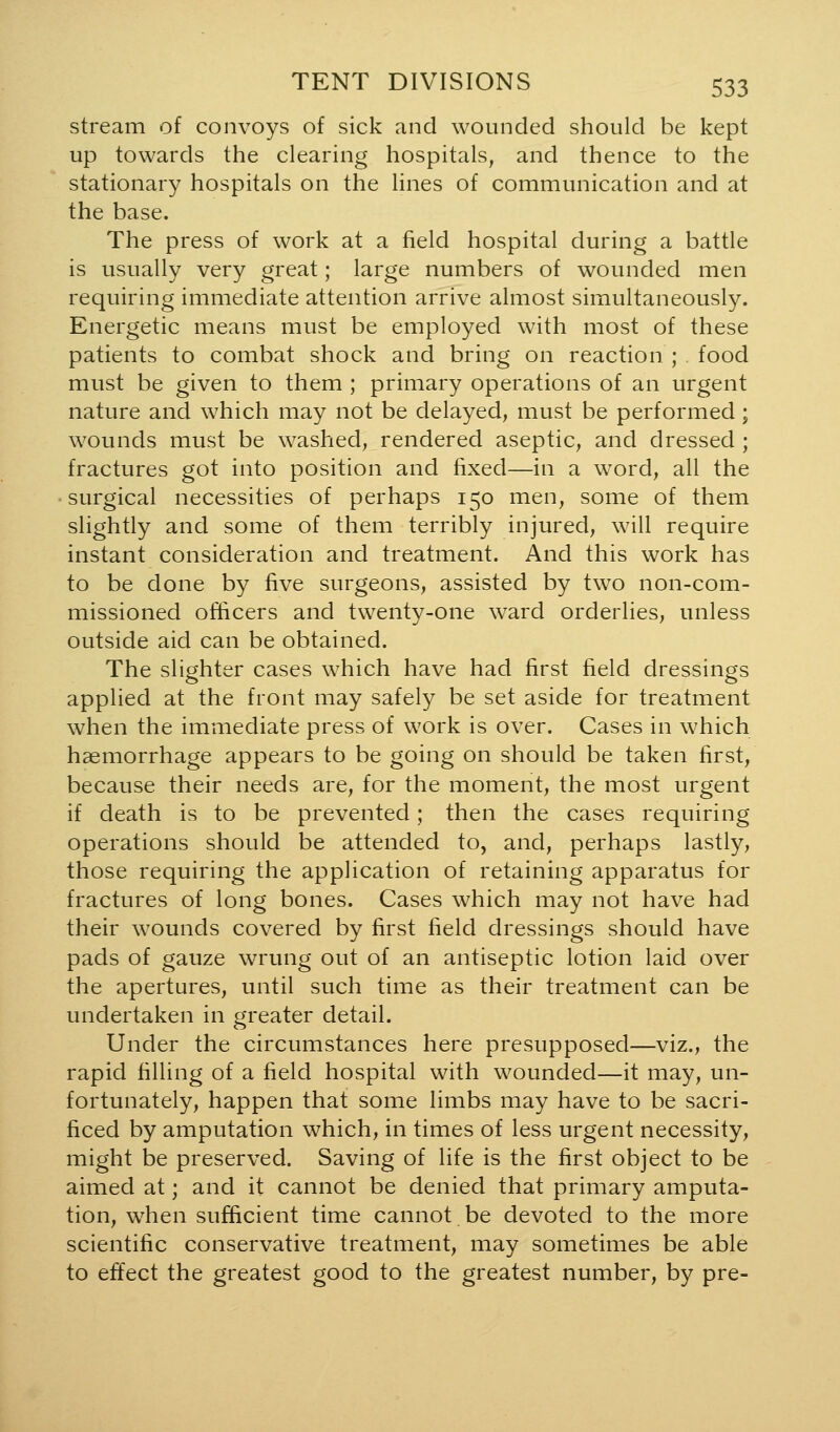 stream of convoys of sick and wounded should be kept up towards the clearing hospitals, and thence to the stationary hospitals on the lines of communication and at the base. The press of work at a field hospital during a battle is usually very great; large numbers of wounded men requiring immediate attention arrive almost simultaneously. Energetic means must be employed with most of these patients to combat shock and bring on reaction ; food must be given to them ; primary operations of an urgent nature and which may not be delayed, must be performed; wounds must be washed, rendered aseptic, and dressed ; fractures got into position and fixed—in a word, all the surgical necessities of perhaps 150 men, some of them slightly and some of them terribly injured, will require instant consideration and treatment. And this work has to be done by five surgeons, assisted by two non-com- missioned officers and twenty-one ward orderlies, unless outside aid can be obtained. The slighter cases which have had first field dressings applied at the front may safely be set aside for treatment when the immediate press of work is over. Cases in which haemorrhage appears to be going on should be taken first, because their needs are, for the moment, the most urgent if death is to be prevented; then the cases requiring operations should be attended to, and, perhaps lastly, those requiring the application of retaining apparatus for fractures of long bones. Cases which may not have had their wounds covered by first field dressings should have pads of gauze wrung out of an antiseptic lotion laid over the apertures, until such time as their treatment can be undertaken in greater detail. Under the circumstances here presupposed—viz., the rapid filling of a field hospital with wounded—it may, un- fortunately, happen that some limbs may have to be sacri- ficed by amputation which, in times of less urgent necessity, might be preserved. Saving of life is the first object to be aimed at; and it cannot be denied that primary amputa- tion, when sufficient time cannot be devoted to the more scientific conservative treatment, may sometimes be able to effect the greatest good to the greatest number, by pre-