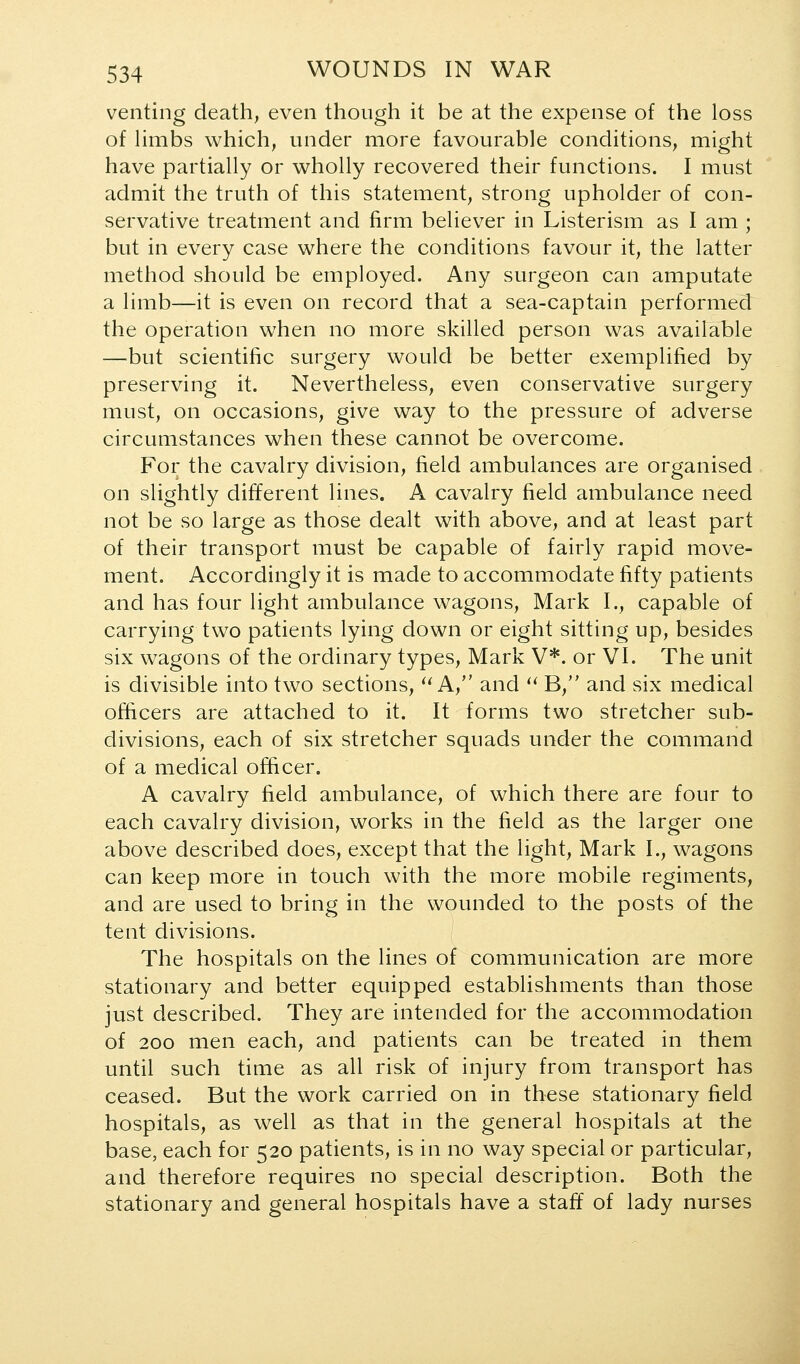 venting death, even though it be at the expense of the loss of Hmbs which, under more favourable conditions, might have partially or wholly recovered their functions. I must admit the truth of this statement, strong upholder of con- servative treatment and firm believer in Listerism as I am ; but in every case where the conditions favour it, the latter method should be employed. Any surgeon can amputate a limb—it is even on record that a sea-captain performed the operation when no more skilled person was available —but scientific surgery would be better exemplified by preserving it. Nevertheless, even conservative surgery must, on occasions, give way to the pressure of adverse circumstances when these cannot be overcome. For the cavalry division, field ambulances are organised on slightly different lines. A cavalry field ambulance need not be so large as those dealt with above, and at least part of their transport must be capable of fairly rapid move- ment. Accordingly it is made to accommodate fifty patients and has four light ambulance wagons, Mark I., capable of carrying two patients lying down or eight sitting up, besides six wagons of the ordinary types, Mark V*. or VI. The unit is divisible into two sections, ^^ A, and ^' B, and six medical officers are attached to it. It forms two stretcher sub- divisions, each of six stretcher squads under the command of a medical officer. A cavalry field ambulance, of which there are four to each cavalry division, works in the field as the larger one above described does, except that the light, Mark I., wagons can keep more in touch with the more mobile regiments, and are used to bring in the wounded to the posts of the tent divisions. The hospitals on the lines of communication are more stationary and better equipped establishments than those just described. They are intended for the accommodation of 200 men each, and patients can be treated in them until such time as all risk of injury from transport has ceased. But the work carried on in these stationary field hospitals, as well as that in the general hospitals at the base, each for 520 patients, is in no way special or particular, and therefore requires no special description. Both the stationary and general hospitals have a staff of lady nurses