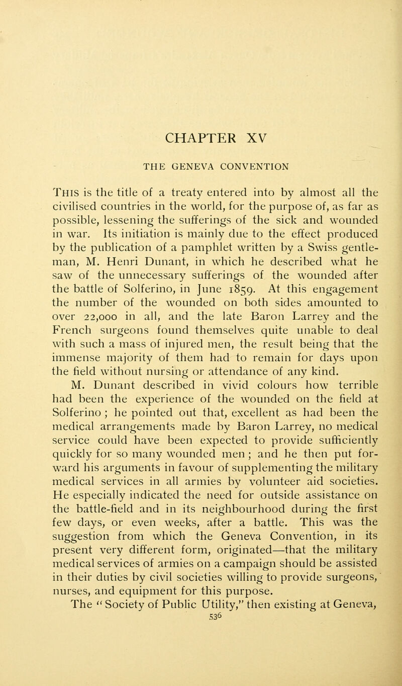 CHAPTER XV THE GENEVA CONVENTION This is the title of a treaty entered into by almost all the civilised countries in the world, for the purpose of, as far as possible, lessening the sufferings of the sick and wounded in war. Its initiation is mainly due to the effect produced by the publication of a pamphlet written by a Swiss gentle- man, M. Henri Dunant, in which he described what he saw of the unnecessary sufferings of the wounded after the battle of Solferino, in June 1859. At this engagement the number of the wounded on both sides amounted to over 22,000 in all, and the late Baron Larrey and the French surgeons found themselves quite unable to deal with such a mass of injured men, the result being that the immense majority of them had to remain for days upon the field without nursing or attendance of any kind. M. Dunant described in vivid colours how terrible had been the experience of the wounded on the field at Solferino ; he pointed out that, excellent as had been the medical arrangements made by Baron Larrey, no medical service could have been expected to provide sufficiently quickly for so many wounded men ; and he then put for- ward his arguments in favour of supplementing the military medical services in all armies by volunteer aid societies. He especially indicated the need for outside assistance on the battle-field and in its neighbourhood during the first few days, or even weeks, after a battle. This was the suggestion from which the Geneva Convention, in its present very different form, originated—that the military medical services of armies on a campaign should be assisted in their duties by civil societies willing to provide surgeons, nurses, and equipment for this purpose. The ^' Society of Public Utility, then existing at Geneva,