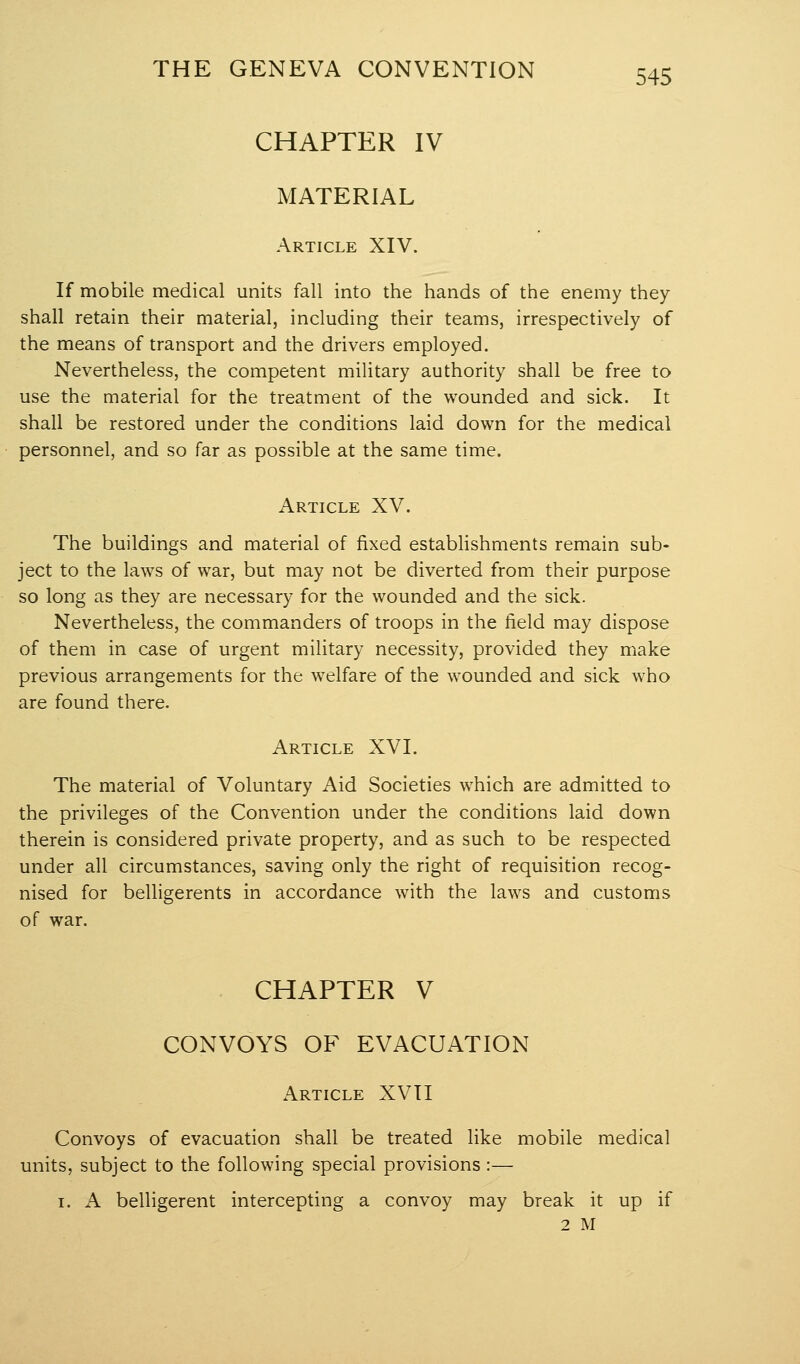 CHAPTER IV MATERIAL Article XIV. If mobile medical units fall into the hands of the enemy they shall retain their material, including their teams, irrespectively of the means of transport and the drivers employed. Nevertheless, the competent military authority shall be free to use the material for the treatment of the wounded and sick. It shall be restored under the conditions laid down for the medical personnel, and so far as possible at the same time. Article XV. The buildings and material of fixed establishments remain sub- ject to the laws of war, but may not be diverted from their purpose so long as they are necessary for the wounded and the sick. Nevertheless, the commanders of troops in the field may dispose of them in case of urgent military necessity, provided they make previous arrangements for the welfare of the wounded and sick who are found there. Article XVI. The material of Voluntary Aid Societies which are admitted to the privileges of the Convention under the conditions laid down therein is considered private property, and as such to be respected under all circumstances, saving only the right of requisition recog- nised for belligerents in accordance with the laws and customs of war. CHAPTER V CONVOYS OF EVACUATION Article XVII Convoys of evacuation shall be treated like mobile medical units, subject to the following special provisions :— I. A belligerent intercepting a convoy may break it up if 2 M