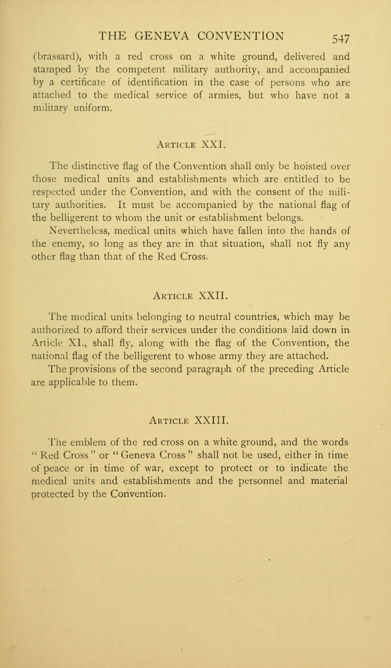 (brassard), with a red cross on a white ground, delivered and stamped by the competent military authority, and accompanied by a certificate of identification in the case of persons who are attached to the medical service of armies, but who have not a military uniform. Article XXI. The distinctive flag of the Convention shall only be hoisted over those medical units and establishments which are entitled to be respected under the Convention, and with the consent of the mili- tary authorities. It must be accompanied by the national flag of the belligerent to whom the unit or establishment belongs. Nevertheless, medical units which have fallen into the hands of the enemy, so long as they are in that situation, shall not fly any other flag than that of the Red Cross. Article XXII. The medical units belonging to neutral countries, which may be authorized to afford their services under the conditions laid down in Article XL, shall fly, along with the flag of the Convention, the national flag of the belligerent to whose army they are attached. The provisions of the second paragraph of the preceding Article are applicable to them. Article XXIII. The emblem of the red cross on a white ground, and the words  Red Cross  or  Geneva Cross  shall not be used, either in time of peace or in time of war, except to protect or to indicate the medical units and establishments and the personnel and material protected by the Convention.