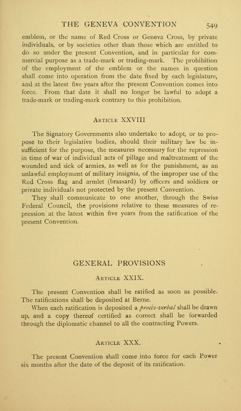 emblem, or the name of Red Cross or Geneva Cross, by private individuals, or by societies other than those which are entitled to do so under the present Convention, and in particular for com- mercial purpose as a trade-mark or trading-mark. The prohibition of the employment of the emblem or the names in question shall come into operation from the date fixed by each legislature, and at the latest five years after the present Convention comes into force. From that date it shall no longer be lawful to adopt a trade-mark or trading-mark contrary to this prohibition. Article XXVIII The Signatory Governments also undertake to adopt, or to pro- pose to their legislative bodies, should their military law be in- sufficient for the purpose, the measures necessary for the repression in time of war of individual acts of pillage and maltreatment of the wounded and sick of armies, as well as for the punishment, as an unlawful employment of military insignia, of the improper use of the Red Cross flag and armlet (brassard) by officers and soldiers or private individuals not protected by the present Convention. They shall communicate to one another, through the Swiss Federal Council, the provisions relative to these measures of re- pression at the latest within five years from the ratification of the present Convention. GENERAL PROVISIONS Article XXIX. The present Convention shall be ratified as soon as possible. The ratifications shall be deposited at Berne. When each ratification is deposited a//^^^^j-'Z/^^-z^^/shall be drawn up, and a copy thereof certified as correct shall be forwarded through the diplomatic channel to all the contracting Powers. Article XXX. The present Convention shall come into force for each Power six months after the date of the deposit of its ratification.