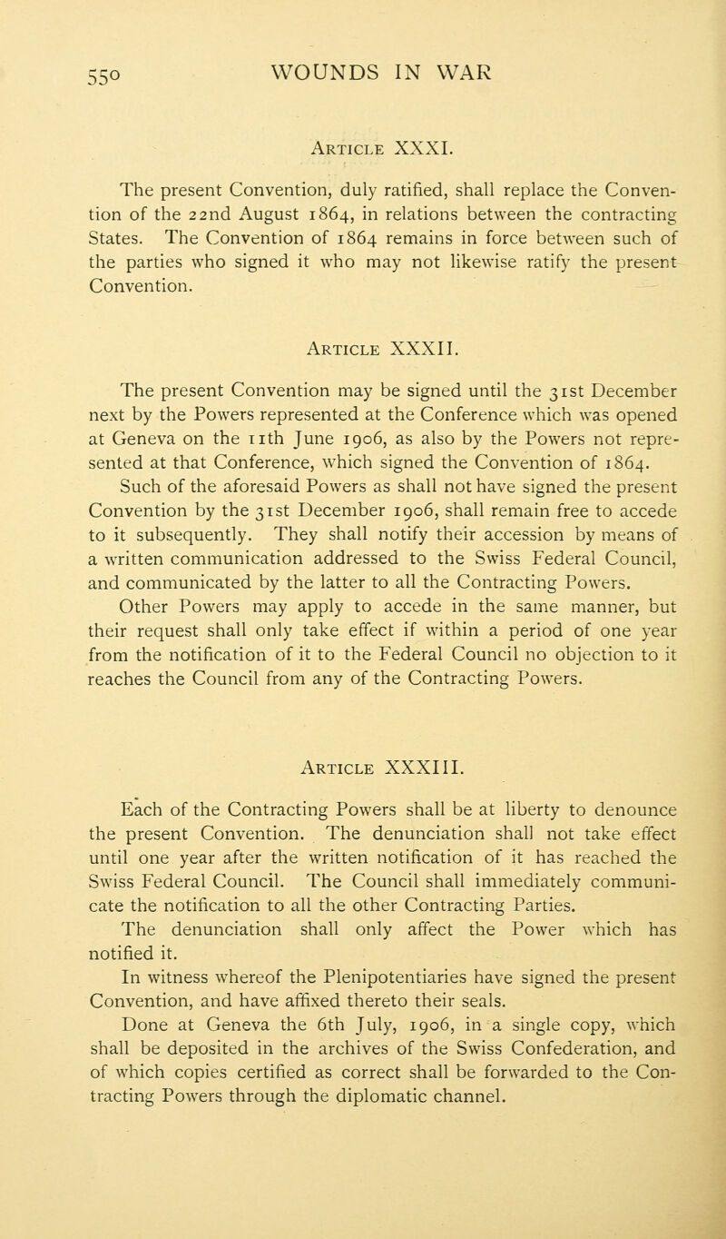 Article XXXI. The present Convention, duly ratified, shall replace the Conven- tion of the 22nd August 1864, in relations between the contracting States. The Convention of 1864 remains in force between such of the parties who signed it who may not likewise ratify the present Convention. Article XXXII. The present Convention may be signed until the 31st December next by the Powers represented at the Conference which was opened at Geneva on the nth June 1906, as also by the Powers not repre- sented at that Conference, which signed the Convention of 1864. Such of the aforesaid Powers as shall not have signed the present Convention by the 31st December 1906, shall remain free to accede to it subsequently. They shall notify their accession by means of a written communication addressed to the Swiss Federal Council, and communicated by the latter to all the Contracting Powers. Other Powers may apply to accede in the same manner, but their request shall only take effect if within a period of one year from the notification of it to the Federal Council no objection to it reaches the Council from any of the Contracting Powers. Article XXXIII. Each of the Contracting Powers shall be at liberty to denounce the present Convention. The denunciation shall not take effect until one year after the written notification of it has reached the Sw^iss Federal Council. The Council shall immediately communi- cate the notification to all the other Contracting Parties. The denunciation shall only affect the Power which has notified it. In witness whereof the Plenipotentiaries have signed the present Convention, and have affixed thereto their seals. Done at Geneva the 6th July, 1906, in a single copy, which shall be deposited in the archives of the Swiss Confederation, and of which copies certified as correct shall be forwarded to the Con- tracting Powers through the diplomatic channel.