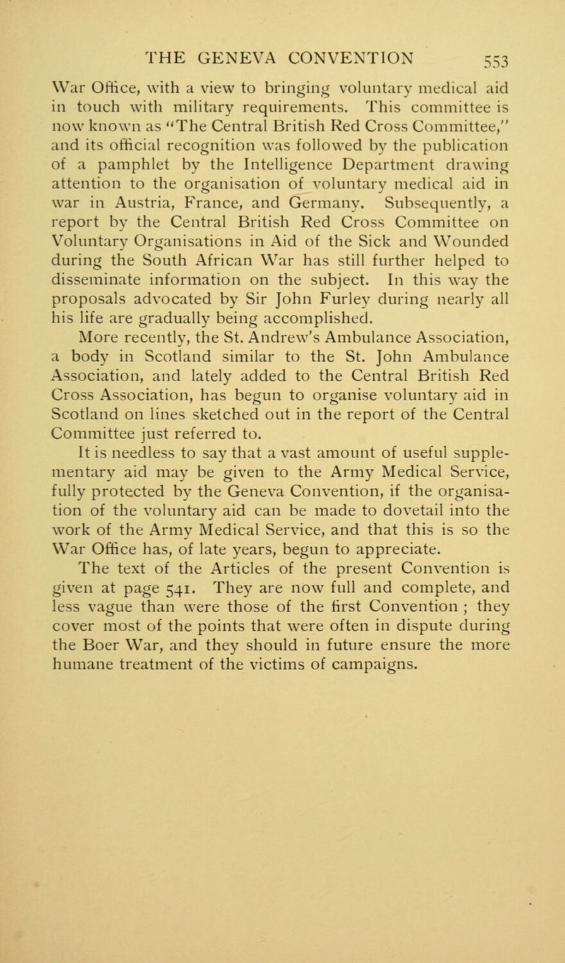 War Office, with a view to bringing voluntary medical aid in touch with mihtary requirements. This committee is now known as ''The Central British Red Cross Committee, and its official recognition was followed by the publication of a pamphlet by the Intelligence Department drawing attention to the organisation of voluntary medical aid in war in Austria, France, and Germany. Subsequently, a report by the Central British Red Cross Committee on Voluntary Organisations in Aid of the Sick and Wounded during the South African War has still further helped to disseminate information on the subject. In this way the proposals advocated by Sir John Furley during nearly all his life are gradually being accomplished. More recently, the St. Andrew's Ambulance Association, a body in Scotland similar to the St. John Ambulance Association, and lately added to the Central British Red Cross Association, has begun to organise voluntary aid in Scotland on lines sketched out in the report of the Central Committee just referred to. It is needless to say that a vast amount of useful supple- mentary aid may be given to the Army Medical Service, fully protected by the Geneva Convention, if the organisa- tion of the voluntary aid can be made to dovetail into the work of the Army Medical Service, and that this is so the War Office has, of late years, begun to appreciate. The text of the Articles of the present Convention is given at page 541. They are now full and complete, and less vague than were those of the first Convention ; they cover most of the points that were often in dispute during the Boer War, and they should in future ensure the more humane treatment of the victims of campaigns.