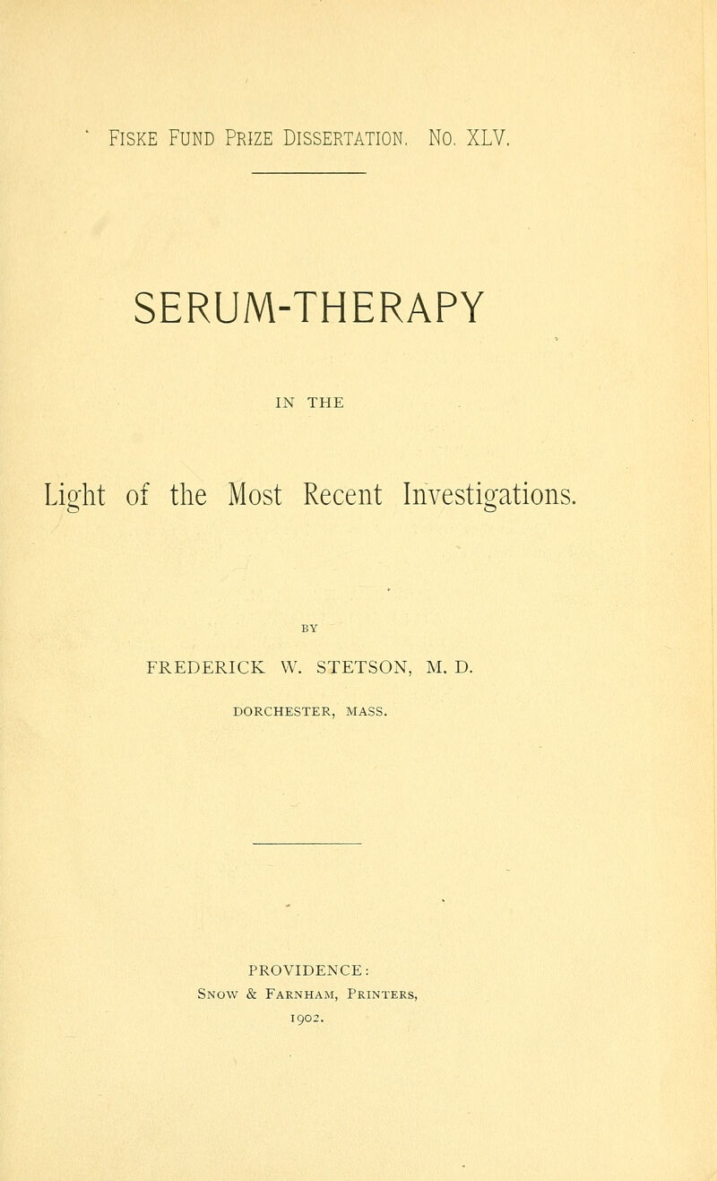 ' FisKE Fund Prize Dissertation, No. XLV. SERUM-THERAPY IN THE Light of the Most Recent Investigations. FREDERICK W. STETSON, M. D. DORCHESTER, MASS. PROVIDENCE: Snow & Farnham, Printers, 1902.