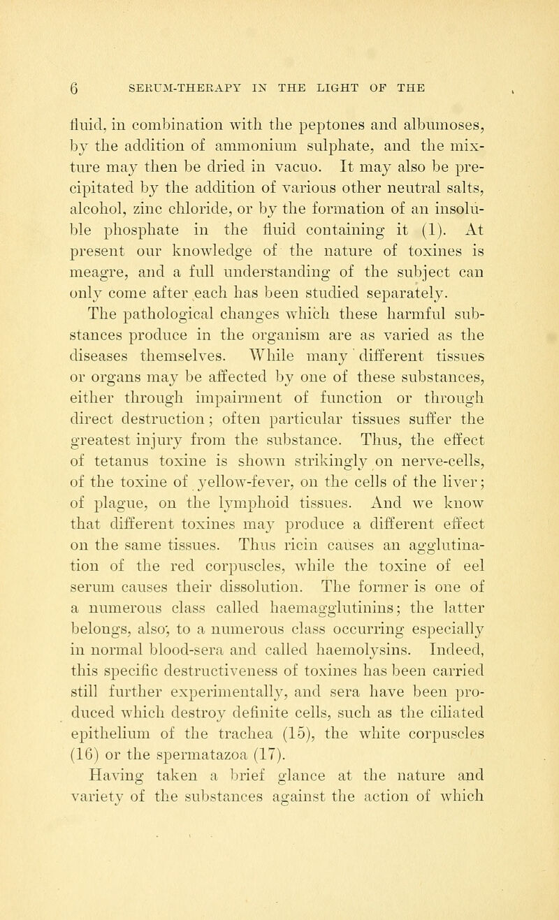 tiiiid, in combination with the peptones and albmnoses, by the addition of ammonium sulphate, and the mix- ture may then be dried in vacuo. It may also be pre- cipitated by the addition of various other neutral salts, alcohol, zinc chloride, or by the formation of an insolu- ble phosphate in the fluid containing it (1). At present our knowledge of the nature of toxines is meagre, and a full understanding of the subject can only come after each has been studied separately. The pathological changes which these harmful suId- stances produce in the organism are as varied as the diseases themselves. While many different tissues or organs may be affected by one of these substances, either through impairment of function or through direct destruction; often particular tissues suffer the greatest injury from the substance. Thus, the effect of tetanus toxine is shown strikingly on nerve-cells, of the toxine of yellow-fever, on the cells of the liver; of plague, on the lymphoid tissues. And we know that different toxines may produce a different effect on the same tissues. Thus ricin causes an agglutina- tion of the red corpuscles, while the toxine of eel serum causes their dissolution. The former is one of a numerous class called haemagglutinins; the latter belongs, also', to a numerous class occurring especially in normal blood-sera and called haeinolysins. Indeed, this specific destructiveness of toxines has been carried still further experimentally, and sera have been pro- duced which destroy definite cells, such as the ciliated epithelium of the trachea (15), the white corpuscles (16) or the spermatazoa (17). Having taken a brief glance at the nature and variety of the substances against the action of which