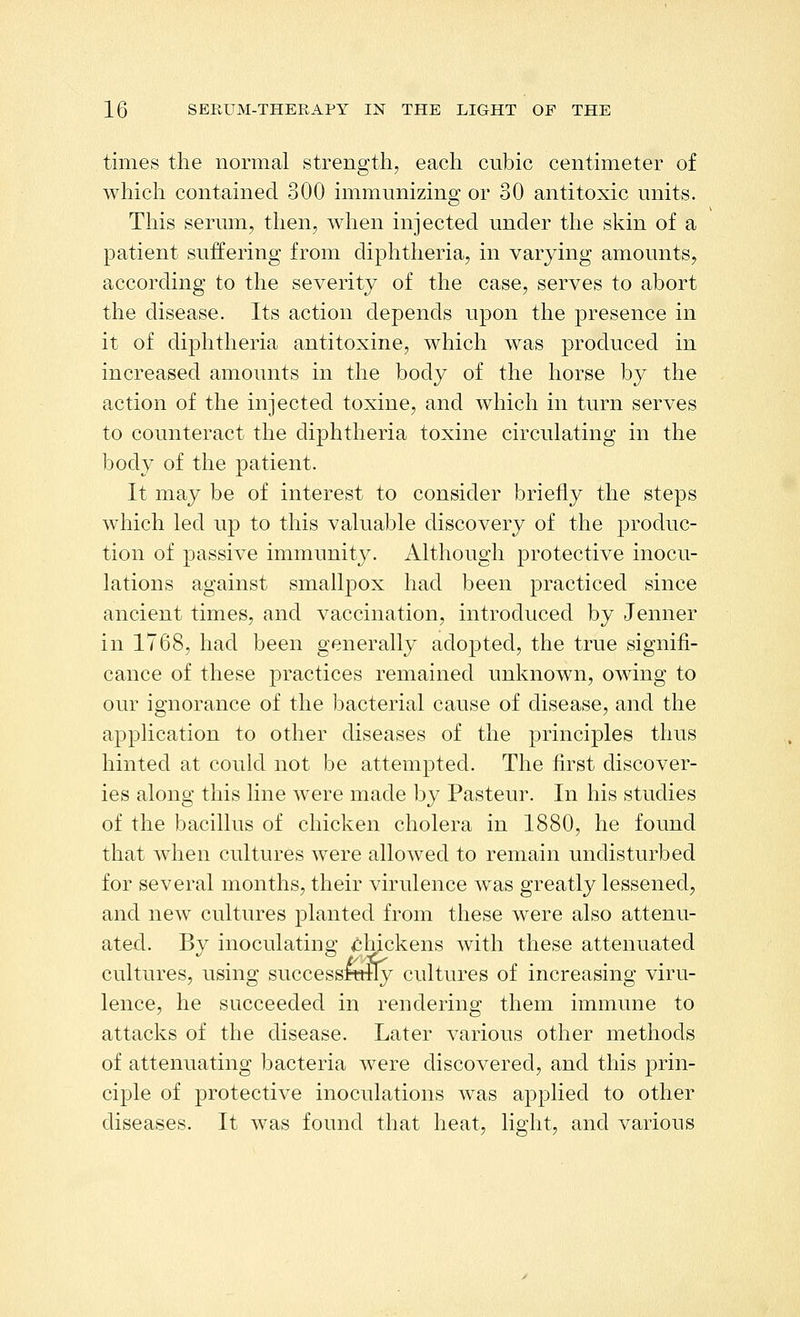 times the normal strength, each cubic centimeter of which contained 300 immunizing or 30 antitoxic units. This serum, then, when injected under the skin of a patient suffering from diphtheria, in varying amounts, according to the severity of the case, serves to abort the disease. Its action depends upon the presence in it of diphtheria antitoxine, which was produced in increased amounts in the body of the horse by the action of the injected toxine, and whicli in turn serves to counteract the diphtheria toxine circulating in the body of the patient. It may be of interest to consider briefly the steps which led up to this valuable discovery of the produc- tion of passive immunity. Although protective inocu- lations against smallpox had been practiced since ancient times, and vaccination, introduced by Jenner in 1768, had been generally adopted, the true signifi- cance of these practices remained unknown, owing to our ignorance of the bacterial cause of disease, and the application to other diseases of the principles thus hinted at could not be attempted. The first discover- ies along this line were made by Pasteur. In his studies of the bacillus of chicken cholera in 1880, he found that when cultures were allowed to remain undisturbed for several months, their virulence was greatly lessened, and new cultures planted from these were also attenu- ated. By inoculating chjckens with these attenuated cultures, using successRttly cultures of increasing viru- lence, he succeeded in rendering them immune to attacks of the disease. Later various other methods of attenuating bacteria were discovered, and this prin- ciple of protective inoculations was applied to other diseases. It was found that heat, light, and various