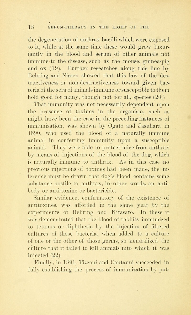 the degeneration of anthrax baciUi which were exposed to it, while at the same time these would grow luxur- iantly in the blood and serum of other animals not immune-to the disease, such as the mouse, guinea-pig and ox (19). Further researches along this line by Behring and Nissen showed that this law of the des- tructiveness or non-destructiveness toward given bac- teria of the sera of animals immune or susceptible to them hold good for many, though not for all, species (20.) That immunity Avas not necessarily dependent upon the presence of toxines in the organism, such as might have been the case in the preceding instances of immunization, was shown by Ogato and Jasuhara in 1890, who used the blood of a naturally immune animal in conferring immunity upon a susceptible animal. They were able to protect mice from anthrax by means of injections of the blood of the dog, which is naturally immune to anthrax. As in this case no previous injections of toxines had been made, the in- ference must be drawn that dog's blood contains some substance hostile to anthrax, in- other words, an anti- body or anti-toxine or bactericide. Similar evidence, confirmatory of the existence of antitoxines, w^as afforded in the same year by the experiments of Behring and Kitasato. In these it was demonstrated that the blood of rabbits immunized to tetanus or diphtheria by the injection of filtered cultures of those bacteria, when added to a culture of one or the other of those germs, so neutralized the culture that it failed to kill animals into which it was injected (22). Finally, in 1891. Tizzoni and Cantanni succeeded in fully establishing the process of immunization by put-