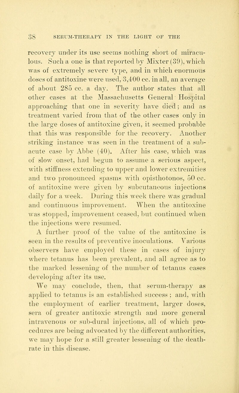 recovery under its use seems nothing short of miracu- lous. Such a one is that reported by Mixter (39), which was of extremely severe type, and in which enormous doses of antitoxine were used, 3,400 cc. in all, an average of about 285 cc. a day. The author states that all other cases at the Massachusetts General Hospital approaching that one in severity have died; and as treatment varied from that of the other cases only in the large doses of antitoxine given, it seemed probable that this was responsible for the recovery. Another striking instance was seen in the treatment of a sub- acute case by Abbe (40). After his case, which was of slow onset, had begun to assume a serious aspect, with stiffness extending to upper and lower extremities and two pronounced spasms with opisthotonos, 50 cc. of antitoxine were given by subcutaneous injections daily for a week. During this Aveek there was gradual and continuous improvement. When the antitoxine was stopped, improvement ceased, but continued when the injections were resumed. A further proof of the value of the antitoxine is seen in the results of preventive inoculations. Various observers have employed these in cases of injury where tetanus has been prevalent, and all agree as to the marked lessening of the number of tetanus cases developing after its use. We may conclude, then, that serum-therapy as applied to tetanus is an established success ; and, with the employment of earlier treatment, larger doses, sera of greater antitoxic strength and more general intravenous or sub-dural injections, all of which pro- cedures are being advocated by the different authorities, we may hope for a still greater lessening of the death- rate in this disease.