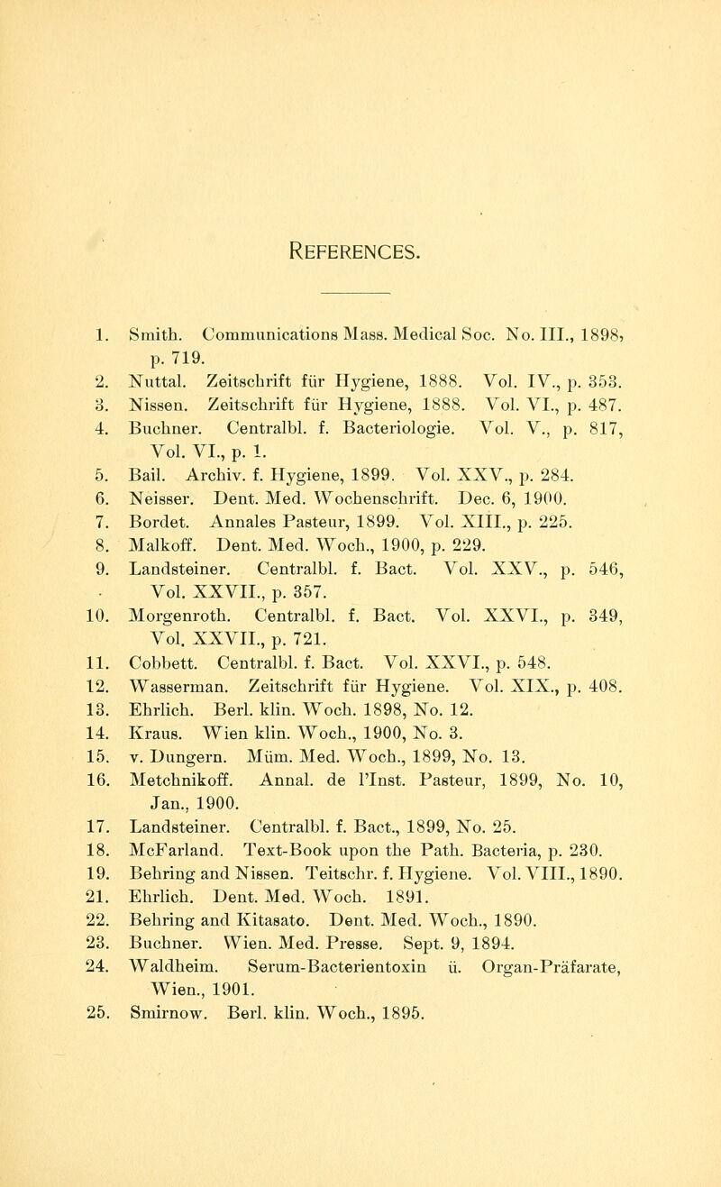 1. Smith. Communications Mass. Medical Soc. No. III., 1898? p. 719. 2. Nuttal. Zeitschrift fiir Hygiene, 1888. Vol. IV., p. 353. 3. Nissen. Zeitschrift fur Hygiene, 1888. Vol. VI., p. 487. 4. Buchner. Centralbl. f. Bacteriologie. Vol. V., p. 817, Vol. VI., p. 1. 5. Bail. Archiv. f. Hygiene, 1899. Vol. XXV., p. 284. 6. Neisser. Dent. Med. Wochenschrift. Dec. 6, 1900. 7. Bordet. Annales Pasteur, 1899. Vol. XIII., p. 225. 8. Malkoff. Dent. Med. Woch., 1900, p. 229. 9. Landsteiner. Centralbl. f. Bact. Vol. XXV., p. 546, Vol. XXVII., p. 357. 10. Morgenroth. Centralbl. f. Bact. Vol. XXVI., p. 349, Vol. XXVII., p. 721. 11. Cobbett. Centralbl. f. Bact. Vol. XXVI., p. 548. 12. Waseerman. Zeitschiift fiir Hygiene. Vol. XIX., p. 408. 13. Ehrlich. Berl. klin. Woch. 1898, No. 12. 14. Kraus. Wien klin. Woch., 1900, No. 3. 15. V. Dungern. MUm. Med. Woch., 1899, No. 13. 16. Metchnikoff. Annal. de I'Inst. Pasteur, 1899, No. 10, Jan., 1900. 17. Landsteiner. Centralbl. f. Bact., 1899, No. 25. 18. McFarland. Text-Book upon the Path. Bacteria, p. 230. 19. Behring and Nissen. Teitschr. f. Hygiene. Vol. VIII., 1890. 21. Ehrlich. Dent. Med. Woch. 1891. 22. Behring and Kitasato. Dent. Med. Woch., 1890. 23. Buchner. Wien. Med. Presse. Sept. 9, 1894. 24. Waldheim. Serum-Bactei-ientoxin ii. Organ-Prafarate, Wien., 1901. 25. Smirnow. Berl. klin. Woch., 1895.