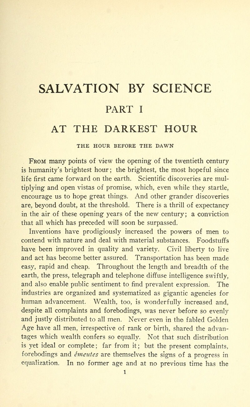 SALVATION BY SCIENCE PART I AT THE DARKEST HOUR THE HOUR BEFORE THE DAWN From many points of view the opening of the twentieth century is humanity's brightest hour; the brightest, the most hopeful since Hfe first came forward on the earth. Scientific discoveries are mul- tiplying and open vistas of promise, which, even while they startle, encourage us to hope great things. And other grander discoveries are, beyond doubt, at the threshold. There is a thrill of expectancy in the air of these opening years of the new century; a conviction that all which has preceded will soon be surpassed. Inventions have prodigiously increased the powers of men to contend with nature and deal with material substances. Foodstuffs have been improved in quality and variety. Civil liberty to live and act has become better assured. Transportation has been made easy, rapid and cheap. Throughout the length and breadth of the earth, the press, telegraph and telephone diffuse intelligence swiftly, and also enable public sentiment to find prevalent expression. The industries are organized and systematized as gigantic agencies for human advancement. Wealth, too, is wonderfully increased and, despite all complaints and forebodings, was never before so evenly and justly distributed to all men. Never even in the fabled Golden Age have all men, irrespective of rank or birth, shared the advan- tages which wealth confers so equally. Not that such distribution is yet ideal or complete; far from it; but the present complaints, forebodings and emeutes are themselves the signs of a progress in equalization. In no former age and at no previous time has the