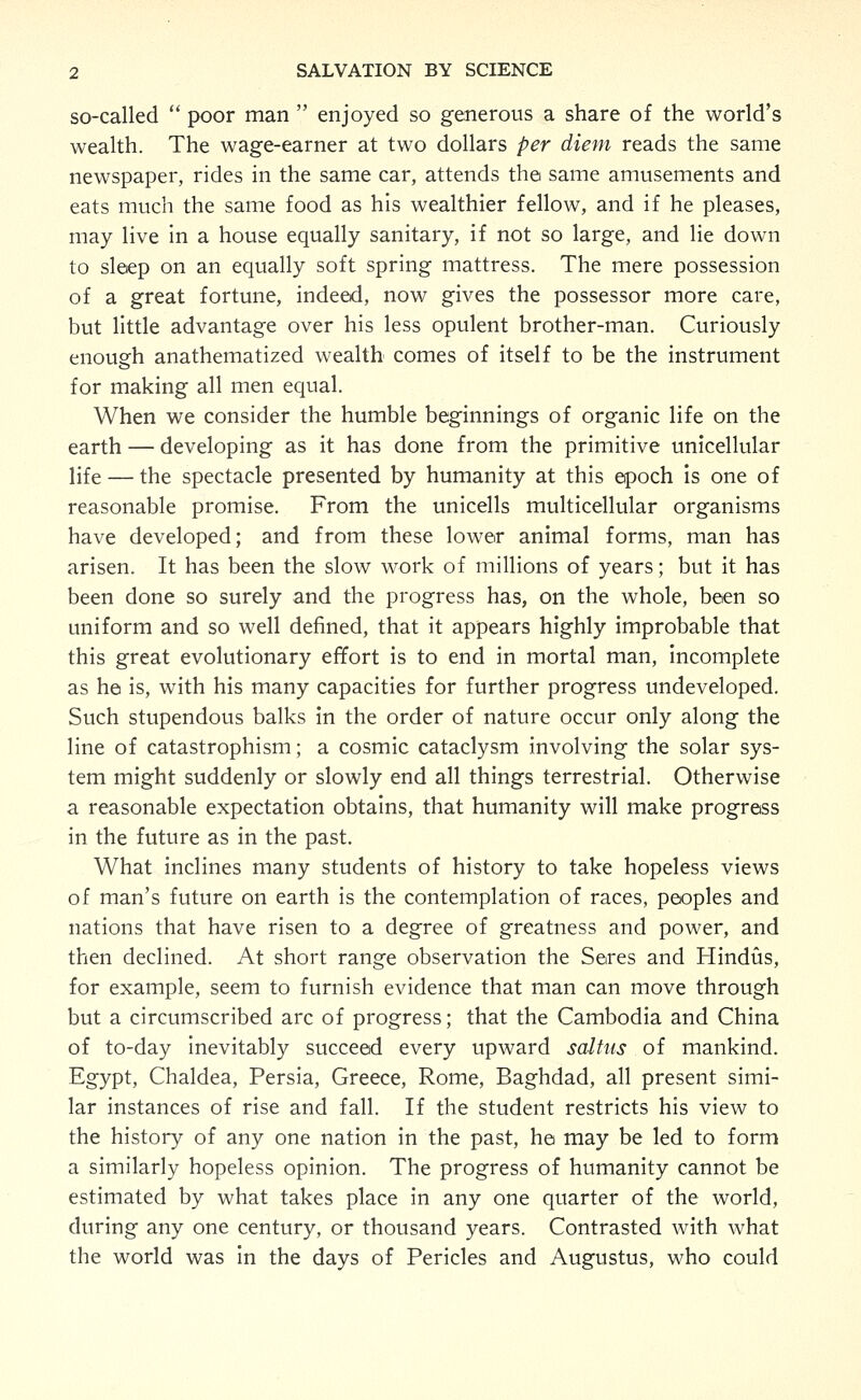 so-called  poor man  enjoyed so generous a share of the world's wealth. The wage-earner at two dollars per diem reads the same newspaper, rides in the same car, attends the same amusements and eats much the same food as his wealthier fellow, and if he pleases, may live in a house equally sanitary, if not so large, and lie down to sleep on an equally soft spring mattress. The mere possession of a great fortune, indeed, now gives the possessor more care, but little advantage over his less opulent brother-man. Curiously enough anathematized wealth comes of itself to be the instrument for making all men equal. When we consider the humble beginnings of organic life on the earth — developing as it has done from the primitive unicellular life — the spectacle presented by humanity at this epoch Is one of reasonable promise. From the unicells multicellular organisms have developed; and from these lower animal forms, man has arisen. It has been the slow work of millions of years; but it has been done so surely and the progress has, on the whole, been so uniform and so well defined, that it appears highly improbable that this great evolutionary effort is to end in mortal man, incomplete as he is, with his many capacities for further progress undeveloped. Such stupendous balks in the order of nature occur only along the line of catastrophism; a cosmic cataclysm involving the solar sys- tem might suddenly or slowly end all things terrestrial. Otherwise a reasonable expectation obtains, that humanity will make progress in the future as in the past. What inclines many students of history to take hopeless views of man's future on earth is the contemplation of races, peoples and nations that have risen to a degree of greatness and power, and then declined. At short range observation the Seres and Hindiis, for example, seem to furnish evidence that man can move through but a circumscribed arc of progress; that the Cambodia and China of to-day inevitably succeed every upward saltus of mankind. Egypt, Chaldea, Persia, Greece, Rome, Baghdad, all present simi- lar instances of rise and fall. If the student restricts his view to the history of any one nation in the past, he may be led to form a similarly hopeless opinion. The progress of humanity cannot be estimated by what takes place in any one quarter of the world, during any one century, or thousand years. Contrasted with what the world was in the days of Pericles and Augustus, who could