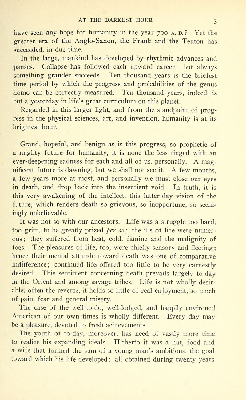 have seen any hope for humanity in the year 700 a. d. ? Yet the greater era of the Anglo-Saxon, the Frank and the Teuton has succeeded, in due time. In the large, mankind has developed by rhythmic advances and pauses. Collapse has followed each upward career, but always something grander succeeds. Ten thousand years is the briefest time period by which the progress and probabilities of the genus homo can be correctly measured. Ten thousand years, indeed, is but a yesterday in life's great curriculum on this planet. Regarded in this larger light, and from the standpoint of prog- ress in the physical sciences, art, and invention, humanity is at its brightest hour. Grand, hopeful, and benign as is this progress, so prophetic of a mighty future for humanity, it is none the less tinged with an ever-deepening sadness for each and all of us, personally. A mag- nificent future is dawning, but we shall not see it. A few months, a few years more at most, and personally we must close our eyes in death, and drop back into the insentient void. In truth, it is this very awakening of the intellect, this latter-day vision of the future, which renders death so grievous, so inopportune, so seem- ingly unbelievable. It was not so with our ancestors. Life was a struggle too hard, too grim, to be greatly prized per se; the ills of life were numer- ous; they suffered from heat, cold, famine and the malignity of foes. The pleasures of life, too, were chiefly sensory and fleeting; hence their mental attitude toward death was one of comparative indifference; continued life offered too little to be very earnestly desired. This sentiment concerning death prevails largely to-day in the Orient and among savage tribes. Life is not wholly desir- able, often the reverse, it holds so little of real enjoyment, so much of pain, fear and general misery. The case of the well-to-do, well-lodged, and happily environed American of our own times is wholly different. Every day may be a pleasure, devoted to fresh achievements. The youth of to-day, moreover, has need of vastly more time to realize his expanding ideals. Hitherto it was a hut, food and a wife that formed the sum of a young man's ambitions, the goal toward which his life developed: all obtained during twenty years