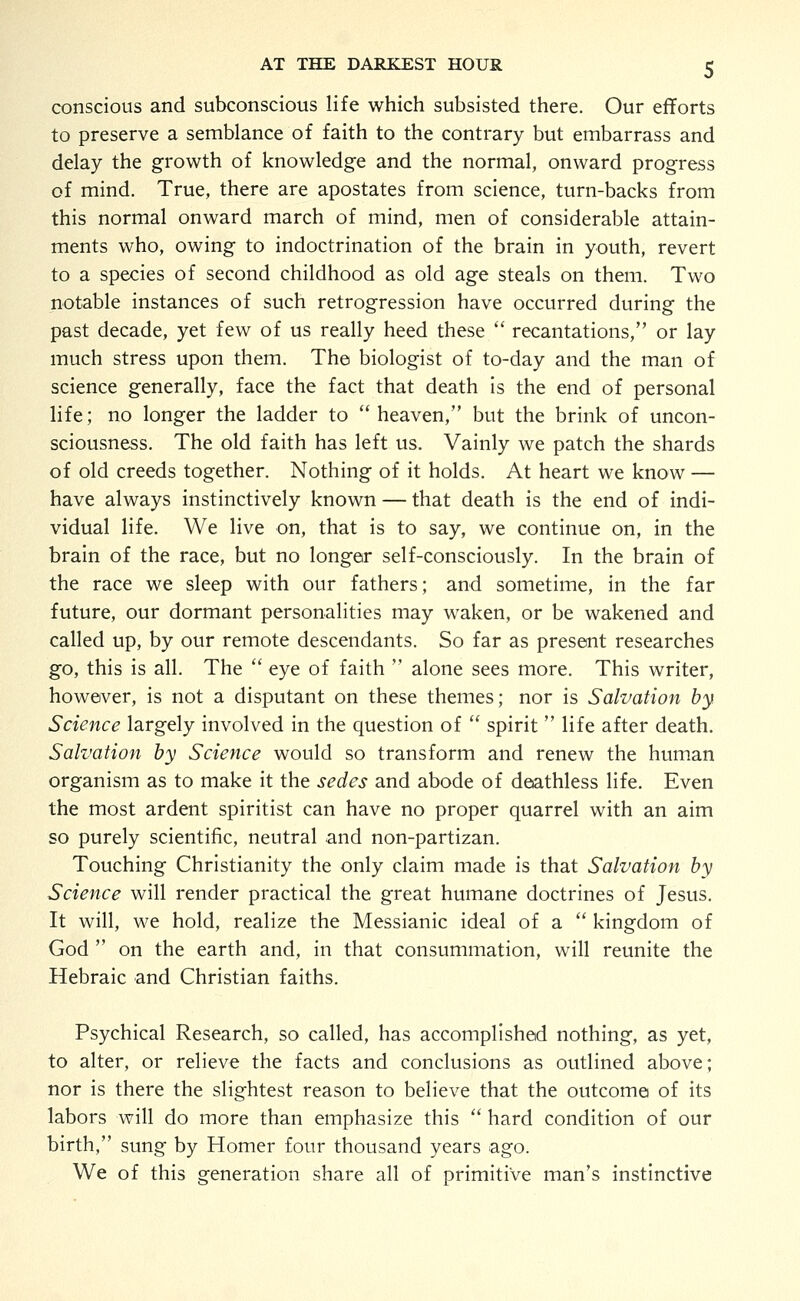 conscious and subconscious life which subsisted there. Our efforts to preserve a semblance of faith to the contrary but embarrass and delay the growth of knowledge and the normal, onward progress of mind. True, there are apostates from science, turn-backs from this normal onward march of mind, men of considerable attain- ments who, owing to indoctrination of the brain in youth, revert to a species of second childhood as old age steals on them. Two notable instances of such retrogression have occurred during the past decade, yet few of us really heed these  recantations, or lay much stress upon them. The biologist of to-day and the man of science generally, face the fact that death is the end of personal life; no longer the ladder to heaven, but the brink of uncon- sciousness. The old faith has left us. Vainly we patch the shards of old creeds together. Nothing of it holds. At heart we know — have always instinctively known — that death is the end of indi- vidual life. We live on, that is to say, we continue on, in the brain of the race, but no longer self-consciously. In the brain of the race we sleep with our fathers; and sometime, in the far future, our dormant personalities may waken, or be wakened and called up, by our remote descendants. So far as present researches go, this is all. The  eye of faith  alone sees more. This writer, however, is not a disputant on these themes; nor is Salvation by Science largely involved in the question of  spirit life after death. Salvation by Science would so transform and renew the human organism as to make it the sedes and abode of deathless life. Even the most ardent spiritist can have no proper quarrel with an aim so purely scientific, neutral and non-partizan. Touching Christianity the only claim made is that Salvation by Science will render practical the great humane doctrines of Jesus. It will, we hold, realize the Messianic ideal of a  kingdom of God  on the earth and, in that consummation, will reunite the Hebraic and Christian faiths. Psychical Research, so called, has accomplished nothing, as yet, to alter, or relieve the facts and conclusions as outlined above; nor is there the slightest reason to believe that the outcome of its labors will do more than emphasize this  hard condition of our birth, sung by Homer four thousand years ago. We of this generation share all of primitive man's instinctive