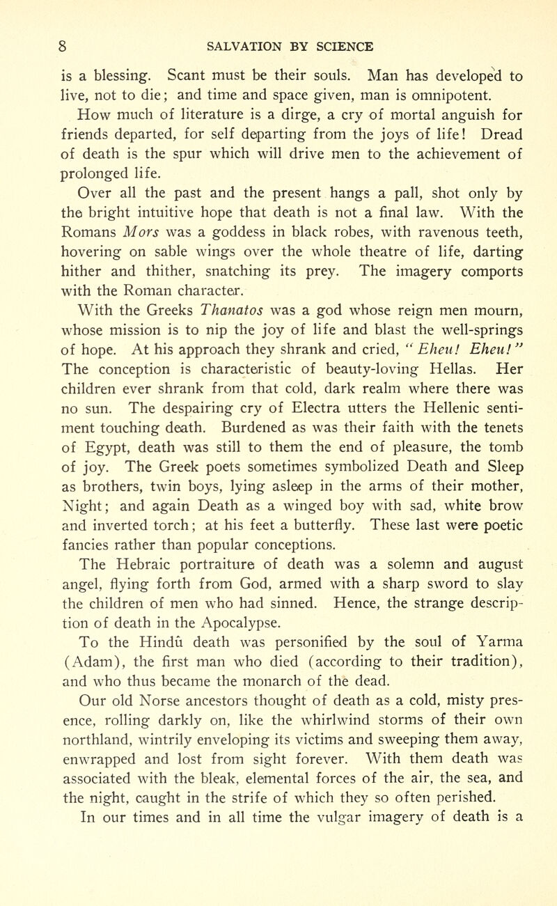 is a blessing. Scant must be their souls. Man has developed to live, not to die; and time and space given, man is omnipotent. How much of literature is a dirge, a cry of mortal anguish for friends departed, for self departing from the joys of life! Dread of death is the spur which will drive men to the achievement of prolonged life. Over all the past and the present hangs a pall, shot only by the bright intuitive hope that death is not a final law. With the Romans Mors was a goddess in black robes, with ravenous teeth, hovering on sable wings over the whole theatre of life, darting hither and thither, snatching its prey. The imagery comports with the Roman character. With the Greeks Thanatos was a god whose reign men mourn, whose mission is to nip the joy of life and blast the well-springs of hope. At his approach they shrank and cried,  Eheii! Eheu!  The conception is characteristic of beauty-loving Hellas. Her children ever shrank from that cold, dark realm where there was no sun. The despairing cry of Electra utters the Hellenic senti- ment touching death. Burdened as was their faith with the tenets of Egypt, death was still to them the end of pleasure, the tomb of joy. The Greek poets sometimes symbolized Death and Sleep as brothers, twin boys, lying asleep in the arms of their mother, Night; and again Death as a winged boy with sad, white brow and inverted torch; at his feet a butterfly. These last were poetic fancies rather than popular conceptions. The Hebraic portraiture of death was a solemn and august angel, flying forth from God, armed with a sharp sword to slay the children of men who had sinned. Hence, the strange descrip- tion of death in the Apocalypse. To the Hindu death was personified by the soul of Yarma (Adam), the first man who died (according to their tradition), and who thus became the monarch of the dead. Our old Norse ancestors thought of death as a cold, misty pres- ence, rolling darkly on, like the whirlwind storms of their own northland, wintrily enveloping its victims and sweeping them away, enwrapped and lost from sight forever. With them death was associated with the bleak, elemental forces of the air, the sea, and the night, caught in the strife of which they so often perished. In our times and in all time the vulgar imagery of death is a