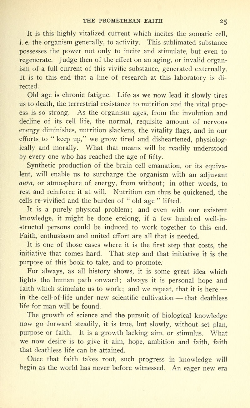 It is this highly vitalized current which incites the somatic cell, i. e. the organism generally, to activity. This sublimated substance possesses the power not only to incite and stimulate, but even to regenerate. Judge then of the effect on an aging, or invalid organ- ism of a full current of this vivific substance, generated externally. It is to this end that a line of research at this laboratory is di- rected. Old age is chronic fatigue. Life as we now lead it slowly tires us to death, the terrestrial resistance to nutrition and the vital proc- ess is so strong. As the organism ages, from the involution and decline of its cell life, the normal, requisite amount of nervous energy diminishes, nutrition slackens, the vitality flags, and in our efforts to  keep up, we grow tired and disheartened, physiolog- ically and morally. What that means will be readily understood by every one who has reached the age of fifty. Synthetic production of the brain cell emanation, or its equiva- lent, will enable us to surcharge the organism with an adjuvant aura, or atmosphere of energy, from without; in other words, to rest and reinforce it at will. Nutrition can thus be quickened, the cells re-vivified and the burden of  old age  lifted. It is a purely physical problem; and even with our existent knowledge, it might be done erelong, if a few hundred well-in- structed persons could be induced to work together to this end. Faith, enthusiasm and united effort are all that is needed. It is one of those cases where it is the first step that costs, the initiative that comes hard. That step and that initiative it is the purpose of this book to take, and to promote. For always, as all history shows, it is some great idea which lights the human path onward; always it is personal hope and faith which stimulate us to work; and we repeat, that it is here — in the cell-of-life under new scientific cultivation — that deathless life for man will be found. The growth of science and the pursuit of biological knowledge now go forward steadily, it is true, but slowly, without set plan, purpose or faith. It is a growth lacking aim, or stimulus. What we now desire is to give it aim, hope, ambition and faith, faith that deathless life can be attained. Once that faith takes root, such progress in knowledge will begin as the world has never before witnessed. An eager new era
