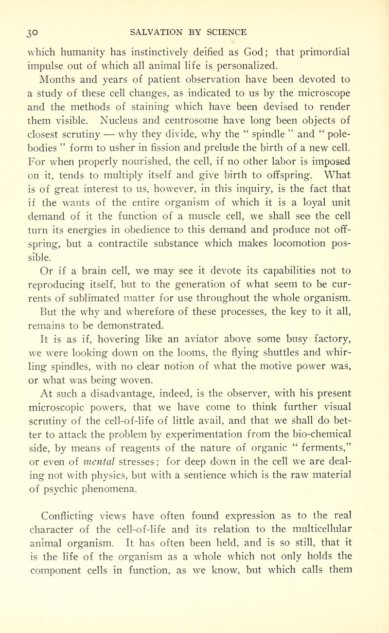 which humanity has instinctively deified as God; that primordial impulse out of which all animal life is personalized. Months and years of patient observation have been devoted to a study of these cell changes, as indicated to us by the microscope and the methods of staining which have been devised to render them visible. Nucleus and centrosome have long been objects of closest scrutiny — why they divide, why the  spindle  and  pole- bodies  form to usher in fission and prelude the birth of a new cell. For when properly nourished, the cell, if no other labor is imposed on it, tends to multiply itself and give birth to offspring. What is of great interest to us, however, in this inquiry, is the fact that if the wants of the entire organism of which it is a loyal unit demand of it the function of a muscle cell, we shall see the cell turn its energies in obedience to this demand and produce not off- spring, but a contractile substance which makes locomotion pos- sible. Or if a brain cell, we may see it devote its capabilities not to reproducing itself, but to the generation of what seem to be cur- rents of sublimated matter for use throughout the whole organism. But the why and wherefore of these processes, the key to it all, remains to be demonstrated. It is as if, hovering like an aviator above some busy factory, we were looking down on the looms, the flying shuttles and whir- ling spindles, with no clear notion of what the motive power was, or what was being woven. At such a disadvantage, indeed, is the observer, with his present microscopic powers, that we have come to think further visual scrutiny of the cell-of-life of little avail, and that we shall do bet- ter to attack the problem by experimentation from the bio-chemical side, by means of reagents of the nature of organic  ferments, or even of mental stresses; for deep down in the cell we are deal- ing not with physics, but with a sentience which is the raw material of psychic phenomena. Conflicting views have often found expression as to the real character of the cell-of-life and its relation to the multicellular animal organism. It has often been held, and is so still, that it is the life of the organism as a whole which not only holds the component cells in function, as we know, but which calls them