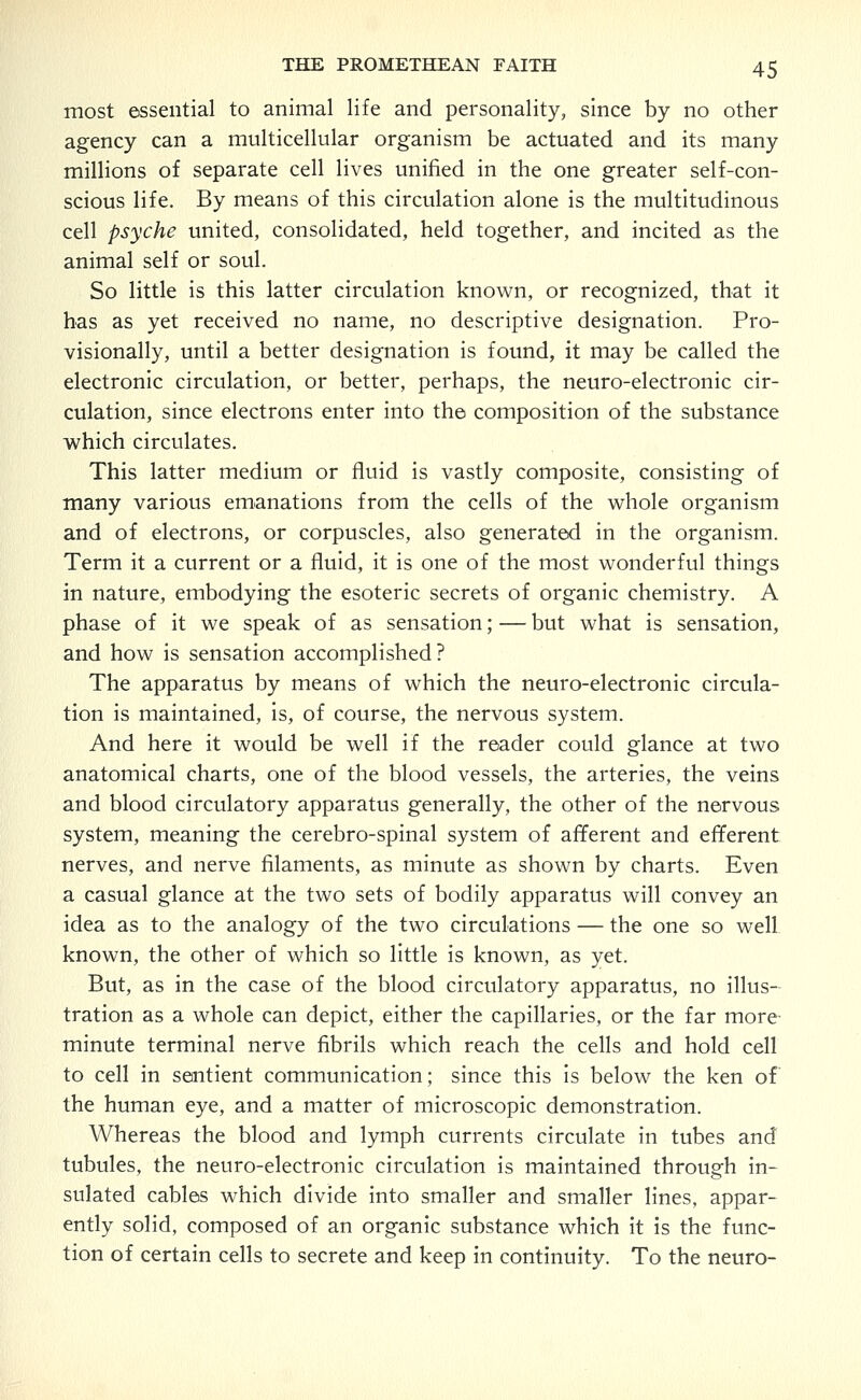 most essential to animal life and personality, since by no other agency can a multicellular organism be actuated and its many millions of separate cell lives unified in the one greater self-con- scious life. By means of this circulation alone is the multitudinous cell psyche united, consolidated, held together, and incited as the animal self or soul. So little is this latter circulation known, or recognized, that it has as yet received no name, no descriptive designation. Pro- visionally, until a better designation is found, it may be called the electronic circulation, or better, perhaps, the neuro-electronic cir- culation, since electrons enter into the composition of the substance which circulates. This latter medium or fluid is vastly composite, consisting of many various emanations from the cells of the vi^hole organism and of electrons, or corpuscles, also generated in the organism. Term it a current or a fluid, it is one of the most wonderful things in nature, embodying the esoteric secrets of organic chemistry. A phase of it we speak of as sensation; — but what is sensation, and how is sensation accomplished? The apparatus by means of which the neuro-electronic circula- tion is maintained, is, of course, the nervous system. And here it would be well if the reader could glance at two anatomical charts, one of the blood vessels, the arteries, the veins and blood circulatory apparatus generally, the other of the nervous system, meaning the cerebro-spinal system of afferent and efferent nerves, and nerve filaments, as minute as shown by charts. Even a casual glance at the two sets of bodily apparatus will convey an idea as to the analogy of the two circulations — the one so well known, the other of which so little is known, as yet. But, as in the case of the blood circulatory apparatus, no illus- tration as a whole can depict, either the capillaries, or the far more- minute terminal nerve fibrils which reach the cells and hold cell to cell in sentient communication; since this is below the ken of the human eye, and a matter of microscopic demonstration. Whereas the blood and lymph currents circulate in tubes and tubules, the neuro-electronic circulation is maintained through in- sulated cables which divide into smaller and smaller lines, appar- ently solid, composed of an organic substance which it is the func- tion of certain cells to secrete and keep in continuity. To the neuro-