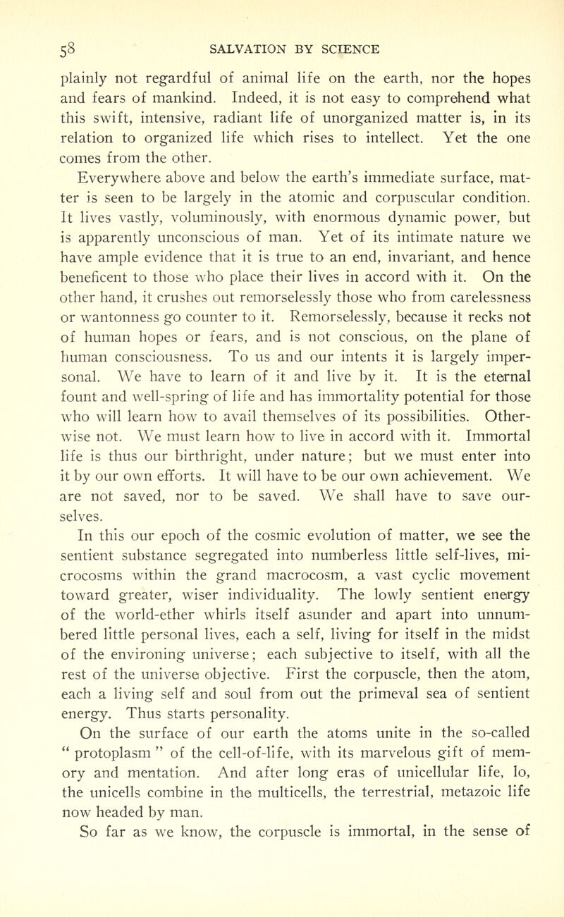 plainly not regardful of animal life on the earth, nor the hopes and fears of mankind. Indeed, it is not easy to comprehend what this swift, intensive, radiant life of unorganized matter is, in its relation to organized life which rises to intellect. Yet the one comes from the other. Everywhere above and below the earth's immediate surface, mat- ter is seen to be largely in the atomic and corpuscular condition. It lives vastly, voluminously, with enormous dynamic power, but is apparently unconscious of man. Yet of its intimate nature we have ample evidence that it is true to an end, invariant, and hence beneficent to those who place their lives in accord with it. On the other hand, it crushes out remorselessly those who from carelessness or wantonness go counter to it. Remorselessly, because it recks not of human hopes or fears, and is not conscious, on the plane of human consciousness. To us and our intents it is largely imper- sonal. We have to learn of it and live by it. It is the eternal fount and well-spring of life and has immortality potential for those who will learn how to avail themselves of its possibilities. Other- wise not. We must learn how to live in accord with it. Immortal life is thus our birthright, under nature; but we must enter into it by our own efforts. It will have to be our own achievement. We are not saved, nor to be saved. We shall have to save our- selves. In this our epoch of the cosmic evolution of matter, we see the sentient substance segregated into numberless little self-lives, mi- crocosms within the grand macrocosm, a vast cyclic movement toward greater, wiser individuality. The lowly sentient energy of the world-ether whirls itself asunder and apart into unnum- bered little personal lives, each a self, living for itself in the midst of the environing universe; each subjective to itself, with all the rest of the universe objective. First the corpuscle, then the atom, each a living self and soul from out the primeval sea of sentient energy. Thus starts personality. On the surface of our earth the atoms unite in the so-called  protoplasm  of the cell-of-life, with its marvelous gift of mem- ory and mentation. And after long eras of unicellular life, lo, the unicells combine in the multicells, the terrestrial, metazoic life now headed by man. So far as we know, the corpuscle is immortal, in the sense of