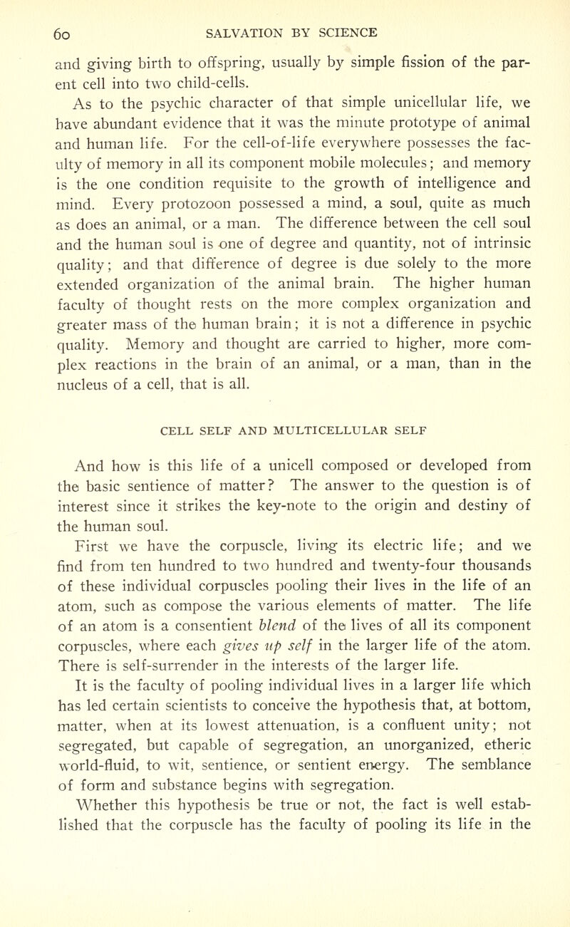 and giving birth to offspring, usually by simple fission of the par- ent cell into two child-cells. As to the psychic character of that simple unicellular life, we have abundant evidence that it was the minute prototype of animal and human life. For the cell-of-life everywhere possesses the fac- ulty of memory in all its component mobile molecules; and memory Is the one condition requisite to the growth of intelligence and mind. Every protozoon possessed a mind, a soul, quite as much as does an animal, or a man. The difference between the cell soul and the human soul is one of degree and quantity, not of intrinsic quality; and that difference of degree is due solely to the more extended organization of the animal brain. The higher human faculty of thought rests on the more complex organization and greater mass of the human brain; it is not a difference in psychic quality. Memory and thought are carried to higher, more com- plex reactions in the brain of an animal, or a man, than in the nucleus of a cell, that is all. CELL SELF AND MULTICELLULAR SELF And how is this life of a unicell composed or developed from the basic sentience of matter? The answer to the question is of interest since it strikes the key-note to the origin and destiny of the human soul. First we have the corpuscle, living its electric life; and we find from ten hundred to two hundred and twenty-four thousands of these individual corpuscles pooling their lives in the life of an atom, such as compose the various elements of matter. The life of an atom is a consentient blend of the lives of all its component corpuscles, where each gives up self in the larger life of the atom. There is self-surrender in the interests of the larger life. It is the faculty of pooling individual lives in a larger life which has led certain scientists to conceive the hypothesis that, at bottom, matter, when at its lowest attenuation, is a confluent unity; not segregated, but capable of segregation, an unorganized, etheric world-fluid, to wit, sentience, or sentient energy. The semblance of form and substance begins with segregation. Whether this hypothesis be true or not, the fact is well estab- lished that the corpuscle has the faculty of pooling its life in the