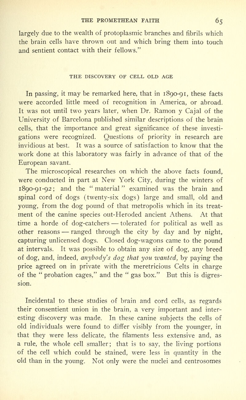 largely due to the wealth of protoplasmic branches and fibrils which the brain cells have thrown out and which bring them into touch and sentient contact with their fellows. THE DISCOVERY OF CELL OLD AGE In passing, it may be remarked here, that in 1890-91, these facts were accorded little meed of recognition in America, or abroad. It was not until two years later, when Dr. Ramon y Cajal of the University of Barcelona published similar descriptions of the brain cells, that the importance and great significance of these investi- gations were recognized. Questions of priority in research are invidious at best. It was a source of satisfaction to know that the work done at this laboratory was fairly in advance of that of the European savant. The microscopical researches on which the above facts found, were conducted in part at New York City, during the winters of 1890-91-92; and the material examined was the brain and spinal cord of dogs (twenty-six dogs) large and small, old and young, from the dog pound of that metropolis which in its treat- ment of the canine species out-Heroded ancient Athens. At that time a horde of dog-catchers — tolerated for political as well as other reasons — ranged through the city by day and by night, capturing unlicensed dogs. Closed dog-wagons came to the pound at intervals. It was possible to obtain any size of dog, any breed of dog, and, indeed, anybody's dog that you wanted, by paying the price agreed on in private with the meretricious Celts in charge of the  probation cages, and the  gas box. But this is digres- sion. Incidental to these studies of brain and cord cells, as regards their consentient union in the brain, a very important and inter- esting discovery was made. In these canine subjects the cells of old individuals were found to differ visibly from the younger, in that they were less delicate, the filaments less extensive and, as a rule, the whole cell smaller; that is to say, the living portions of the cell which could be stained, were less in quantity in the old than in the young. Not only were the nuclei and centrosomes