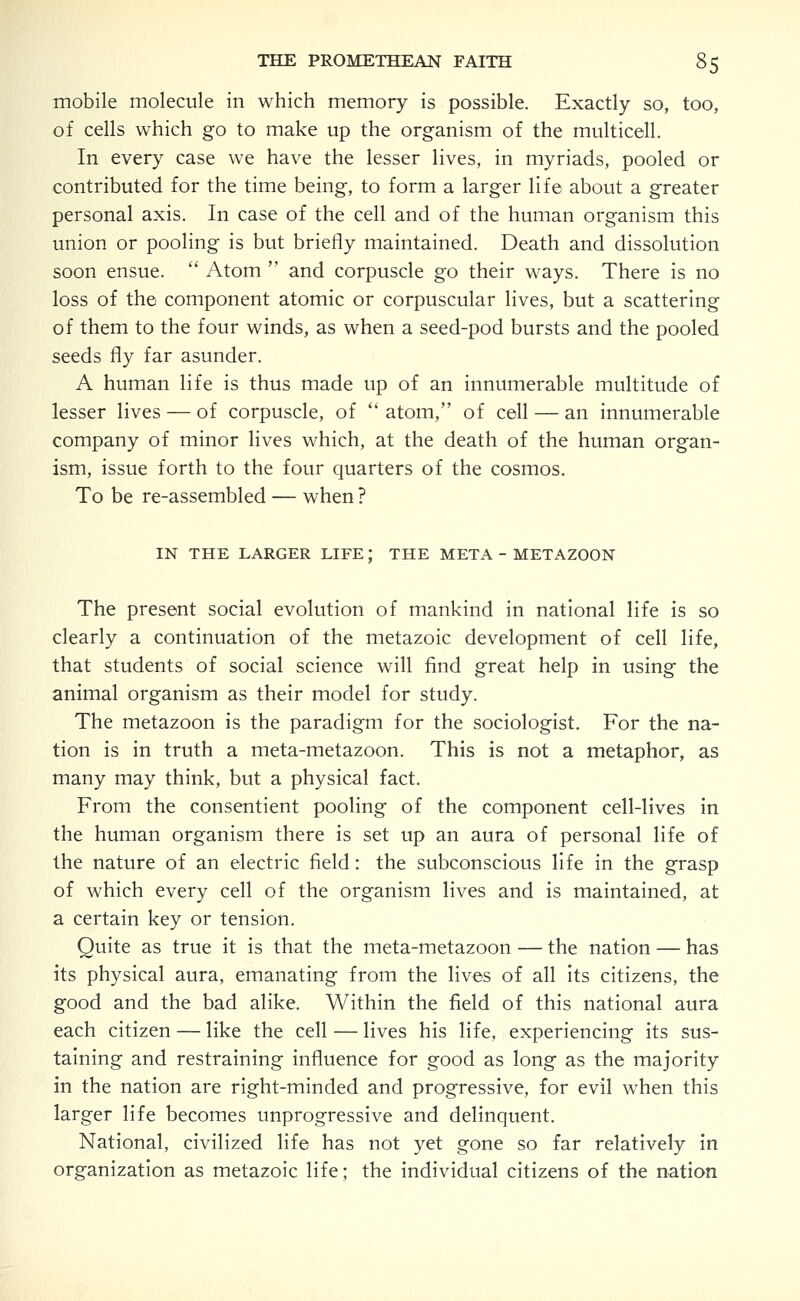 mobile molecule in which memory is possible. Exactly so, too, of cells which go to make up the organism of the multicell. In every case we have the lesser lives, in myriads, pooled or contributed for the time being, to form a larger life about a greater personal axis. In case of the cell and of the human organism this union or pooling is but briefly maintained. Death and dissolution soon ensue.  Atom  and corpuscle go their ways. There is no loss of the component atomic or corpuscular lives, but a scattering of them to the four winds, as when a seed-pod bursts and the pooled seeds fly far asunder. A human life is thus made up of an innumerable multitude of lesser lives — of corpuscle, of  atom, of cell — an innumerable company of minor lives which, at the death of the human organ- ism, issue forth to the four quarters of the cosmos. To be re-assembled — when ? IN THE LARGER LIFE; THE META - METAZOON The present social evolution of mankind in national life is so clearly a continuation of the metazoic development of cell life, that students of social science will find great help in using the animal organism as their model for study. The metazoon is the paradigm for the sociologist. For the na- tion is in truth a meta-metazoon. This is not a metaphor, as many may think, but a physical fact. From the consentient pooling of the component cell-lives in the human organism there is set up an aura of personal life of the nature of an electric field: the subconscious life in the grasp of which every cell of the organism lives and is maintained, at a certain key or tension. Quite as true it is that the meta-metazoon — the nation — has its physical aura, emanating from the lives of all its citizens, the good and the bad alike. Within the field of this national aura each citizen — like the cell — lives his life, experiencing its sus- taining and restraining influence for good as long as the majority in the nation are right-minded and progressive, for evil when this larger life becomes unprogressive and delinquent. National, civilized life has not yet gone so far relatively in organization as metazoic life; the individual citizens of the nation