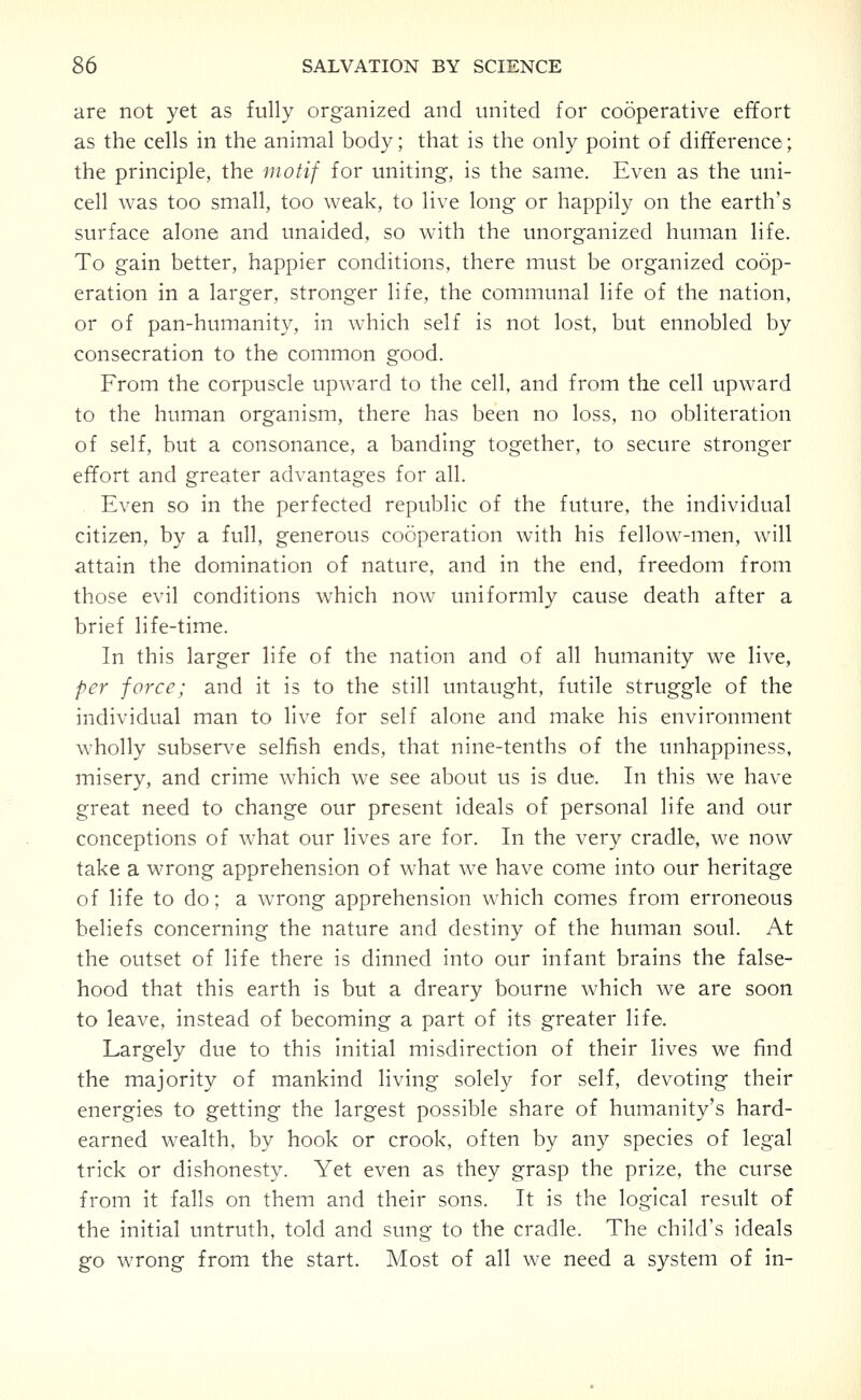 are not yet as fully organized and united for cooperative effort as the cells in the animal body; that is the only point of difference; the principle, the motif for uniting, is the same. Even as the uni- cell was too small, too weak, to live long or happily on the earth's surface alone and unaided, so with the imorganized human life. To gain better, happier conditions, there must be organized coop- eration in a larger, stronger life, the communal life of the nation, or of pan-humanity, in which self is not lost, but ennobled by consecration to the common good. From the corpuscle upward to the cell, and from the cell upward to the human organism, there has been no loss, no obliteration of self, but a consonance, a banding together, to secure stronger effort and greater advantages for all. Even so in the perfected republic of the future, the individual citizen, by a full, generous cooperation with his fellow-men, will attain the domination of nature, and in the end, freedom from those evil conditions which now uniformly cause death after a brief life-time. In this larger life of the nation and of all humanity we live, per force; and it is to the still untaught, futile struggle of the individual man to live for self alone and make his environment wholly subserve selfish ends, that nine-tenths of the unhappiness, misery, and crime which we see about us is due. In this we have great need to change our present ideals of personal life and our conceptions of what our lives are for. In the very cradle, we now take a wrong apprehension of what we have come into our heritage of life to do; a wrong apprehension which comes from erroneous beliefs concerning the nature and destiny of the human soul. At the outset of life there is dinned into our infant brains the false- hood that this earth is but a dreary bourne which we are soon to leave, instead of becoming a part of its greater life. Largely due to this initial misdirection of their lives we find the majority of mankind living solely for self, devoting their energies to getting the largest possible share of humanity's hard- earned wealth, by hook or crook, often by any species of legal trick or dishonesty. Yet even as they grasp the prize, the curse from it falls on them and their sons. It is the logical result of the initial untruth, told and sung to the cradle. The child's ideals go wrong from the start. Most of all we need a system of in-