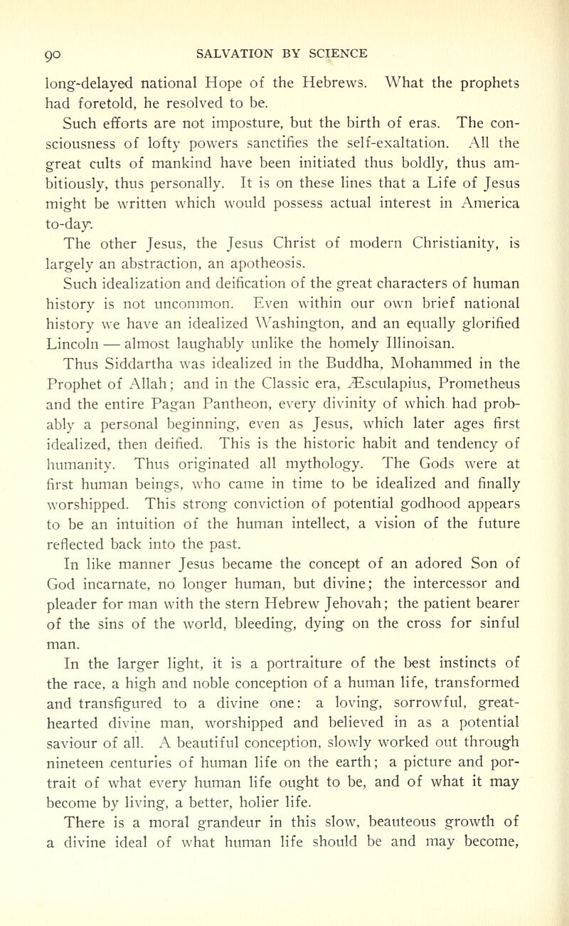 long-delayed national Hope of the Hebrews. What the prophets had foretold, he resolved to be. Such efforts are not imposture, but the birth of eras. The con- sciousness of lofty powers sanctifies the self-exaltation. All the great cults of mankind have been initiated thus boldly, thus am- bitiously, thus personally. It is on these lines that a Life of Jesus might be written which would possess actual interest in America to-day. The other Jesus, the Jesus Christ of modern Christianity, is largely an abstraction, an apotheosis. Such idealization and deification of the great characters of human history is not uncommon. Even within our own brief national history we have an idealized Washington, and an equally glorified Lincoln — almost laughably unlike the homely Illinoisan. Thus Siddartha was idealized in the Buddha, Mohammed in the Prophet of Allah; and in the Classic era, .^sculapius, Prometheus and the entire Pagan Pantheon, every divinity of which had prob- ably a personal beginning, even as Jesus, which later ages first idealized, then deified. This is the historic habit and tendency of humanity. Thus originated all mythology. The Gods were at first human beings, who came in time to be idealized and finally worshipped. This strong conviction of potential godhood appears to be an intuition of the human intellect, a vision of the future reflected back into the past. In like manner Jesus became the concept of an adored Son of God incarnate, no longer human, but divine; the intercessor and pleader for man with the stern Hebrew Jehovah; the patient bearer of the sins of the world, bleeding, dying on the cross for sinful man. In the larger light, it is a portraiture of the best instincts of the race, a high and noble conception of a human life, transformed and transfigured to a divine one: a loving, sorrowful, great- hearted divine man, worshipped and believed in as a potential saviour of all. A beautiful conception, slowly worked out through nineteen centuries of human life on the earth; a picture and por- trait of what every human life ought to be, and of what it may become by living, a better, holier life. There is a moral grandeur in this slow, beauteous growth of a divine ideal of what human life should be and may become,