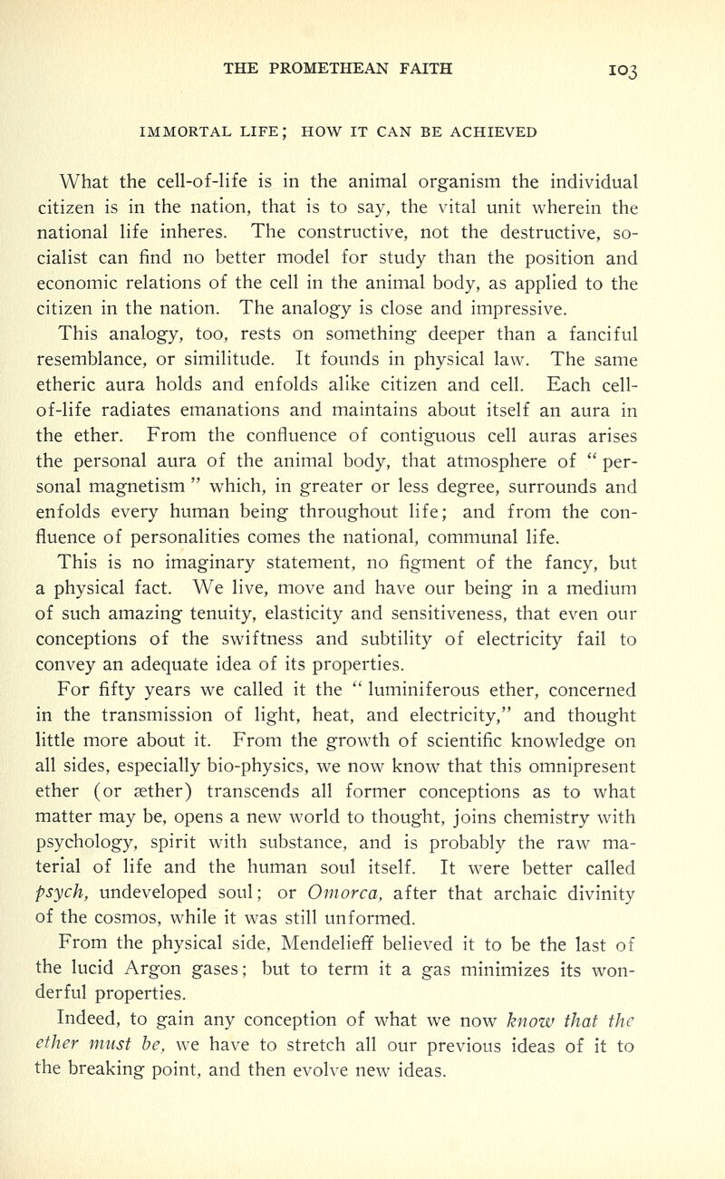 IMMORTAL life; HOW IT CAN BE ACHIEVED What the cell-of-life is in the animal organism the individual citizen is in the nation, that is to say, the vital unit wherein the national life inheres. The constructive, not the destructive, so- cialist can find no better model for study than the position and economic relations of the cell in the animal body, as applied to the citizen in the nation. The analogy is close and impressive. This analogy, too, rests on something deeper than a fanciful resemblance, or similitude. It founds in physical law. The same etheric aura holds and enfolds alike citizen and cell. Each cell- of-life radiates emanations and maintains about itself an aura in the ether. From the confluence of contiguous cell auras arises the personal aura of the animal body, that atmosphere of  per- sonal magnetism  which, in greater or less degree, surrounds and enfolds every human being throughout life; and from the con- fluence of personalities comes the national, communal life. This is no imaginary statement, no figment of the fancy, but a physical fact. We live, move and have our being in a medium of such amazing tenuity, elasticity and sensitiveness, that even our conceptions of the swiftness and subtility of electricity fail to convey an adequate idea of its properties. For fifty years we called it the  luminiferous ether, concerned in the transmission of light, heat, and electricity, and thought little more about it. From the growth of scientific knowledge on all sides, especially bio-physics, we now know that this omnipresent ether (or aether) transcends all former conceptions as to what matter may be, opens a new world to thought, joins chemistry with psychology, spirit with substance, and is probably the raw ma- terial of life and the human soul itself. It were better called psych, undeveloped soul; or Omorca, after that archaic divinity of the cosmos, while it was still unformed. From the physical side, Mendelieff believed it to be the last of the lucid Argon gases; but to term it a gas minimizes its won- derful properties. Indeed, to gain any conception of what we now know that the ether must he, we have to stretch all our previous ideas of it to the breaking point, and then evolve new ideas.