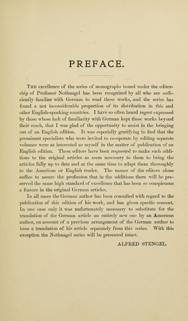 PREFACE. The excellence of the series of monographs issued under the editor- ship of Professor Nothnagel has been recognized by all who are suffi- ciently familiar with German to read these works, and the series has found a not inconsiderable proportion of its distribution in this and other English-speaking countries. I have so often heard regret expressed by those whose lack of familiarity with German kept these works beyond their reach, that I was glad of the opportunity to assist in the bringing out of an English edition. It was especially gratifying to find that the prominent specialists who were invited to co-operate by editing separate volumes were as interested as myself in the matter of publication of an English edition. These editors have been requested to make such addi- tions to the original articles as seem necessary to them to bring the articles fully up to date and at the same time to adapt them thoroughly to the American or English reader. The names of the editors alone suffice to assure the profession that in the additions there will be pre- served the same high standard of excellence that has been so conspicuous a feature in the original German articles. In all cases the German author has been consulted with regard to the publication of this edition of his work, and has given specific consent. In one case only it was unfortunately necessary to substitute for the translation of the German article an entirely new one by an American author, on account of a previous arrangement of the German author to issue a translation of his article separately from this series. With this exception the Nothnagel series will be presented intact. ALFRED STENGEL.