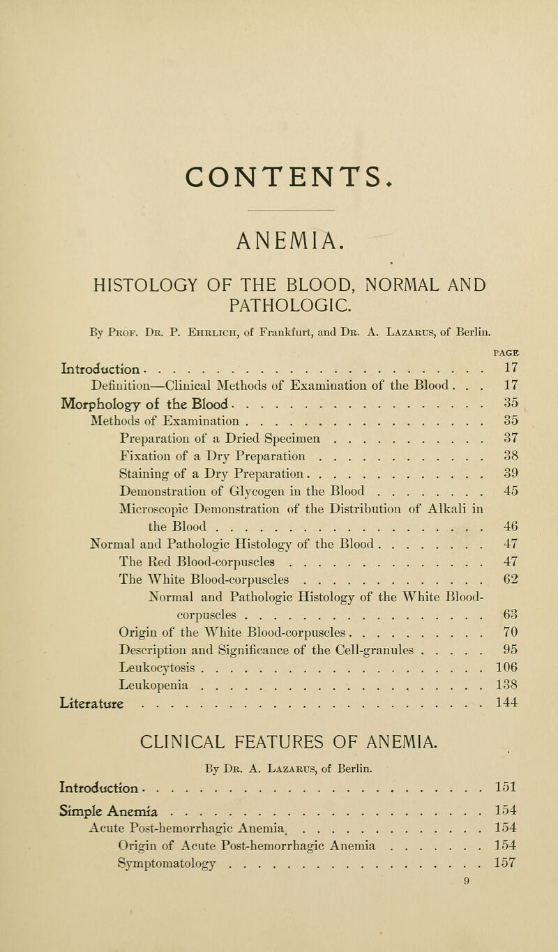 CONTENTS. ANEMIA. HISTOLOGY OF THE BLOOD, NORMAL AND PATHOLOGIC. By Prof. Dr. P. Ehrlich, of Frankfurt, and Dr. A. Lazarus, of Berlin. PAGE Introduction 17 Definition—Clinical Methods of Examination of the Blood. . . 17 Morphology of the Blood 35 Methods of Examination 35 Preparation of a Dried Specimen 37 Fixation of a Dry Preparation 38 Staining of a Dry Preparation 39 Demonstration of Glycogen in the Blood 45 Microscopic Demonstration of the Distribution of Alkali in the Blood 46 Normal and Pathologic Histology of the Blood 47 The Red Blood-corpuscles 47 The White Blood-corpuscles 62 Normal and Pathologic Histology of the White Blood- corpuscles 63 Origin of the White Blood-corpuscles 70 Description and Significance of the Cell-granules 95 Leukocytosis 106 Leukopenia 138 Literature 144 CLINICAL FEATURES OF ANEMIA. By Dr. A. Lazarus, of Berlin. Introduction 151 Simple Anemia 154 Acute Post-hemorrhagic Anemia. 154 Origin of Acute Post-hemorrhagic Anemia 154 Symptomatology 157