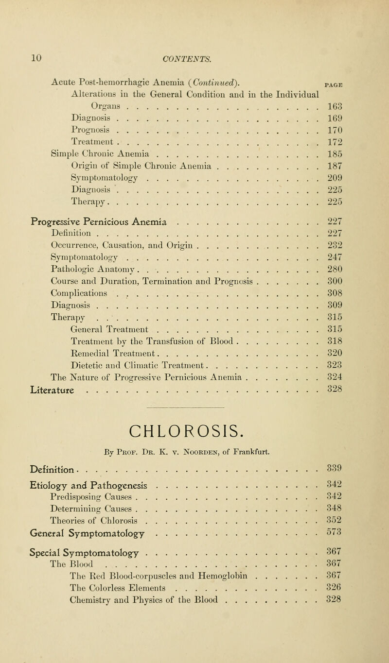 Acute Post-hemorrhagic Anemia (Continued). page Alterations in the General Condition and in the Individual Organs 163 Diagnosis 169 Prognosis 170 Treatment 172 Simple Chronic Anemia 185 Origin of Simple Chronic Anemia 187 Symptomatology 209 Diagnosis 225 Therapy 225 Progressive Pernicious Anemia 227 Definition 227 Occurrence, Causation, and Origin 232 Symptomatology 247 Pathologic Anatomy 280 Course and Duration, Termination and Prognosis 300 Complications 308 Diagnosis 309 Therapy . 315 General Treatment 315 Treatment by the Transfusion of Blood 318 Remedial Treatment 320 Dietetic and Climatic Treatment 323 The Nature of Progressive Pernicious Anemia 324 Literature 328 CHLOROSIS. By Prof. Dr. K. v. Noorden, of Frankfurt. Definition 339 Etiology and Pathogenesis 342 Predisposing Causes 342 Determining Causes 348 Theories of Chlorosis 352 General Symptomatology 573 Special Symptomatology 367 The Blood 367 The Red Blood-corpuscles and Hemoglobin 367 The Colorless Elements 326 Chemistry and Physics of the Blood 328