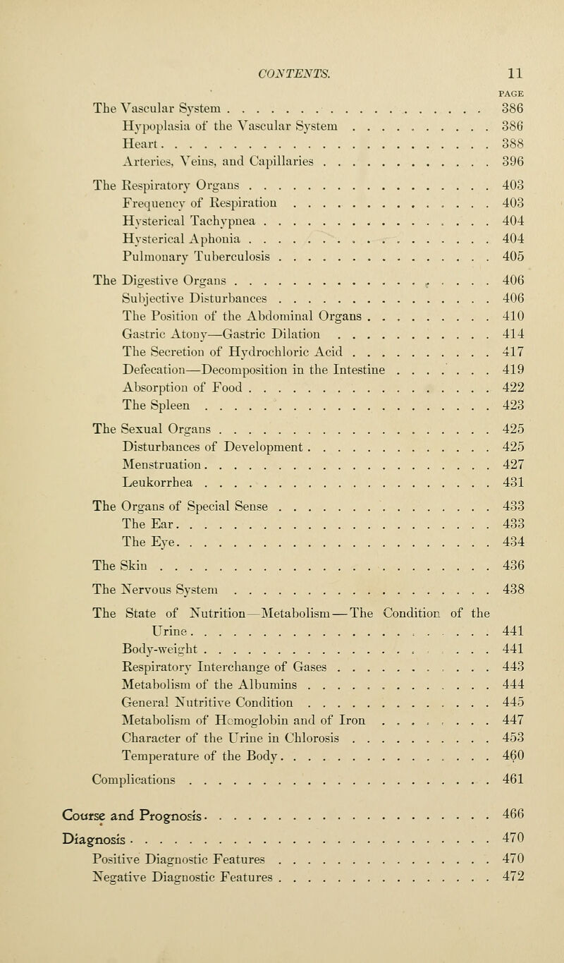 PAGE The Vascular System 386 Hypoplasia of the Vascular System 386 Heart 388 Arteries, Veius, aud Capillaries 396 The Respiratory Organs 403 Frequency of Respiration 403 Hysterical Tachypnea 404 Hysterical Aphonia 404 Pulmonary Tuberculosis 405 The Digestive Organs 406 Subjective Disturbances 406 The Position of the Abdominal Organs 410 Gastric Atony—Gastric Dilation 414 The Secretion of Hydrochloric Acid 417 Defecation—Decomposition in the Intestine 419 Absorption of Food 422 The Spleen 423 The Sexual Organs 425 Disturbances of Development 425 Menstruation 427 Leukorrhea 431 The Organs of Special Sense 433 The Ear 433 The Eye 434 The Skin 436 The Nervous System 438 The State of Nutrition—Metabolism — The Condition of the Urine , 441 Body-weight . . . . 441 Respiratory Interchange of Gases 443 Metabolism of the Albumins 444 General Nutritive Condition 445 Metabolism of Hemoglobin and of Iron . 447 Character of the Urine in Chlorosis 453 Temperature of the Body 460 Complications 461 Course and Prognosis 466 Diagnosis 470 Positive Diagnostic Features 470 Negative Diagnostic Features 472