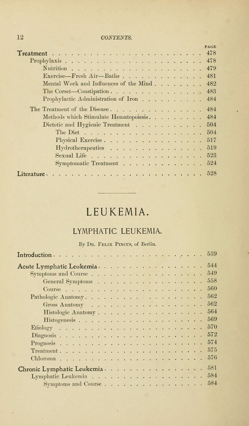 PAGE Treatment 478 Prophylaxis 478 Nutrition 479 Exercise—Fresh Air—Baths 481 Mental Work and Influences of the Mind 482 The Corset—Constipation 483 Prophylactic Administration of Iron 484 The Treatment of the Disease 484 Methods which Stimulate Hematopoiesis 484 Dietetic and Hygienic Treatment 504 The Diet 504 Physical Exercise 517 Hydrotherapeutics 519 Sexual Life 523 Symptomatic Treatment 524 Literature 528 LEUKEMIA. LYMPHATIC LEUKEMIA. By Dr. Felix Pinctts, of Berlin. Introduction 539 Acute Lymphatic Leukemia 544 Symptoms and Course 549 General Symptoms 558 Course 560 Pathologic Anatomy 562 Gross Anatomy 562 Histologic Anatomy 564 Histogenesis 569 Etiology 570 Diagnosis 572 Prognosis 574 Treatment 575 Chloroma 576 Chronic Lymphatic Leukemia 581 Lymphatic Leukemia 584 Symptoms and Course 584