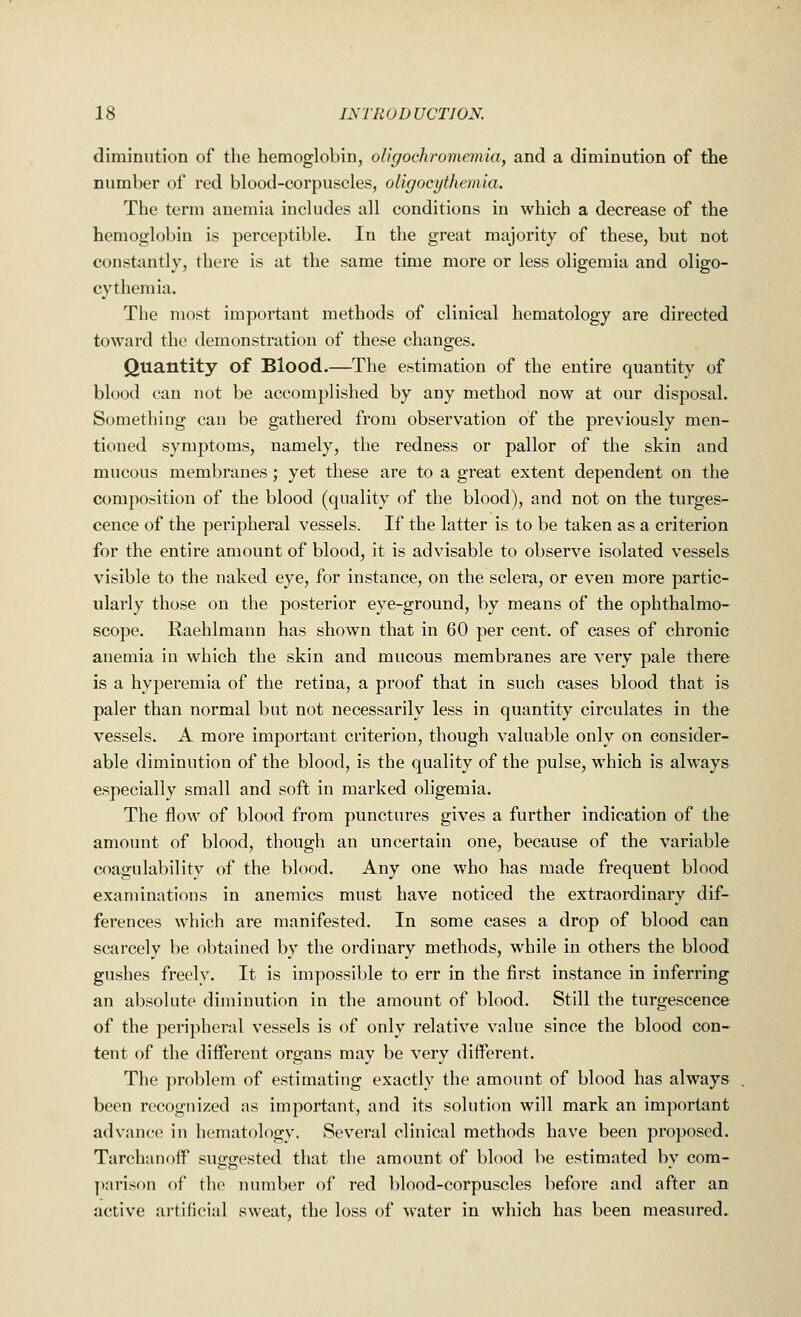 diminution of the hemoglobin, oligochromcmia, and a diminution of the number of red blood-corpuscles, oligocythemia. The term anemia includes all conditions in which a decrease of the hemoglobin is perceptible. In the great majority of these, but not constantly, there is at the same time more or less oligemia and oligo- cythemia. The most important methods of clinical hematology are directed toward the demonstration of these changes. Quantity of Blood.—The estimation of the entire quantity of blood can not be accomplished by any method now at our disposal. Something can be gathered from observation of the previously men- tioned symptoms, namely, the redness or pallor of the skin and mucous membranes; yet these are to a great extent dependent on the composition of the blood (quality of the blood), and not on the tumes- cence of the peripheral vessels. If the latter is to be taken as a criterion for the entire amount of blood, it is advisable to observe isolated vessels visible to the naked eye, for instance, on the sclera, or even more partic- ularly those on the posterior eye-ground, by means of the ophthalmo- scope. Raehlmann has shown that in 60 per cent, of cases of chronic anemia in which the skin and mucous membranes are very pale there is a hyperemia of the retina, a proof that in such cases blood that is paler than normal but not necessarily less in quantity circulates in the vessels. A more important criterion, though valuable only on consider- able diminution of the blood, is the quality of the pulse, which is always especially small and soft in marked oligemia. The flow of blood from punctures gives a further indication of the amount of blood, though an uncertain one, because of the variable coagulability of the blood. Any one who has made frequent blood examinations in anemics must have noticed the extraordinary dif- ferences which are manifested. In some cases a drop of blood can scarcely be obtained by the ordinary methods, while in others the blood gushes freely. It is impossible to err in the first instance in inferring an absolute diminution in the amount of blood. Still the turgescence of the peripheral vessels is of only relative value since the blood con- tent of the different organs may be very different. The problem of estimating exactly the amount of blood has always been recognized as important, and its solution will mark an important advance in hematology. Several clinical methods have been proposed. Tarchanoff suggested that the amount of blood be estimated by com- parison of the number of red blood-corpuscles before and after an active artificial sweat, the loss of water in which has been measured.