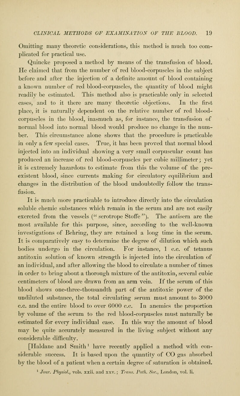 Omitting many theoretic considerations, this method is much too com- plicated for practical use. Quincke proposed a method by means of the transfusion of blood. He claimed that from the number of red blood-corpuscles in the subject before and after the injection of a definite amount of blood containing a known number of red blood-corpuscles, the quantity of blood might readily be estimated. This method also is practicable only in selected cases, and to it there are many theoretic objections. In the first place, it is naturally dependent on the relative number of red blood- corpuscles in the blood, inasmuch as, for instance, the transfusion of normal blood into normal blood would produce no change in the num- ber. This circumstance alone shows that the procedure is practicable in only a few special cases. True, it has been proved that normal blood injected into an individual showing a very small corpuscular count has produced an increase of red blood-corpuscles per cubic millimeter; yet it is extremely hazardous to estimate from this the volume of the pre- existent blood, since currents making for circulatory equilibrium and changes in the distribution of the blood undoubtedly follow the trans- fusion. It is much more practicable to introduce directly into the circulation soluble chemic substances which remain in the serum and are not easily excreted from the vessels ( serotrope Stoffe ). The antisera are the most available for this purpose, since, according to the well-known investigations of Behring, they are retained a long time in the serum. It is comparatively easy to determine the degree of dilution which such bodies undergo in the circulation. For instance, 1 c.c. of tetanus antitoxin solution of known strength is injected into the circulation of an individual, and after allowing the blood to circulate a number of times in order to bring about a thorough mixture of the antitoxin, several cubic centimeters of blood are drawn from an arm vein. If the serum of this blood shows one-three-thousandth part of the antitoxic power of the undiluted substance, the total circulating serum must amount to 3000 c.c. and the entire blood to over 6000 c.c. In anemics the proportion by volume of the serum to the red blood-corpuscles must naturally be estimated for every individual case. In this way the amount of blood may be quite accurately measured in the living subject without any considerable difficulty. [Haldane and Smithl have recently applied a method with con- siderable success. It is based upon the quantity of CO gas absorbed by the blood of a patient when a certain degree of saturation is obtained. 1 Jour. Physiol, vols. xxii. and xxv.; Trans. Path. Soc, London, vol. li.