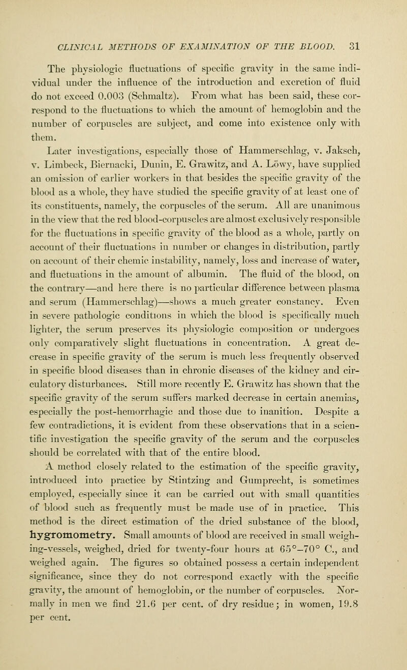 The physiologic fluctuations of specific gravity in the same indi- vidual under the influence of the introduction and excretion of fluid do not exceed 0.003 (Schmaltz). From what has been said, these cor- respond to the fluctuations to which the amount of hemoglobin and the number of corpuscles are subject, and come into existence only with them. Later investigations, especially those of Hammerschlag, v. Jaksch, v. Limbeck, Biernaeki, Dunin, E. Grawitz, and A. Lowy, have supplied an omission of earlier workers iu that besides the specific gravity of the blood as a whole, they have studied the specific gravity of at least one of its constituents, namely, the corpuscles of the serum. All are unanimous in the view that the red blood-corpuscles are almost exclusively responsible for the fluctuations in specific gravity of the blood as a whole, partly on account of their fluctuations in number or changes in distribution, partly on account of their chemic instability, namely, loss and increase of water, and fluctuations in the amount of albumin. The fluid of the blood, on the contrary—and here there is no particular difference between plasma and serum (Hammerschlag)—shows a much greater constancy. Even in severe pathologic conditions in which the blood is specifically much lighter, the serum preserves its physiologic composition or undergoes only comparatively slight fluctuations in concentration. A great de- crease in specific gravity of the serum is much less frequently observed in specific blood diseases than in chronic diseases of the kidney and cir- culatory disturbances. Still more recently E. Grawitz has shown that the specific gravity of the serum suffers marked decrease in certain anemias, especially the post-hemorrhagic and those due to inanition. Despite a few contradictions, it is evident from these observations that in a scien- tific investigation the specific gravity of the serum and the corpuscles should be correlated with that of the entire blood. A method closely related to the estimation of the specific gravity, introduced into practice by Stintzing and Gumprecht, is sometimes employed, especially since it can be carried out with small quantities of blood such as frequently must be made use of in practice. This method is the direct estimation of the dried substance of the blood, hygromometry. Small amounts of blood are received in small weigh- ing-vessels, weighed, dried for twenty-four hours at 65°-70° C, and weighed again. The figures so obtained possess a certain independent significance, since they do not correspond exactly with the specific gravity, the amount of hemoglobin, or the number of corpuscles. Nor- mally in men we find 21.6 per cent, of dry residue; in women, 19.8 per cent.