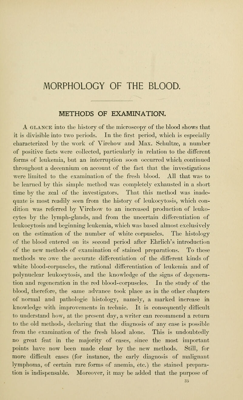 MORPHOLOGY OF THE BLOOD. METHODS OF EXAMINATION. A glance into the history of the microscopy of the blood shows that it is divisible into two periods. In the first period, which is especially characterized by the work of Virchow and Max. Schultze, a number of positive facts were collected, particularly in relation to the different forms of leukemia, but an interruption soon occurred which continued throughout a decennium on account of the fact that the investigations were limited to the examination of the fresh blood. All that was to be learned by this simple method was completely exhausted in a short time by the zeal of the investigators. That this method was inade- quate is most readily seen from the history of leukocytosis, which con- dition was referred by Virchow to an increased production of leuko- cytes by the lymph-glands, and from the uncertain differentiation of leukocytosis and beginning leukemia, which was based almost exclusively on the estimation of the number of white corpuscles. The histology of the blood entered on its second period after Ehrlich's introduction of the new methods of examination of stained preparations. To these methods we owe the accurate differentiation of the different kinds of white blood-corpuscles, the rational differentiation of leukemia and of polynuclear leukocytosis, and the knowledge of the signs of degenera- tion and regeneration in the red blood-corpuscles. In the study of the blood, therefore, the same advance took place as in the other chapters of normal and pathologic histology, namely, a marked increase in knowledge with improvements in technic. It is consequently difficult to understand how, at the present day, a writer can recommend a return to the old methods, declaring that the diagnosis of any case is possible from the examination of the fresh blood alone. This is undoubtedly no great feat in the majority of cases, since the most important points have now been made clear by the new methods. Still, for more difficult cases (for instance, the early diagnosis of malignant lymphoma, of certain rare forms of anemia, etc.) the stained prepara- tion is indispensable. Moreover, it may be added that the purpose of