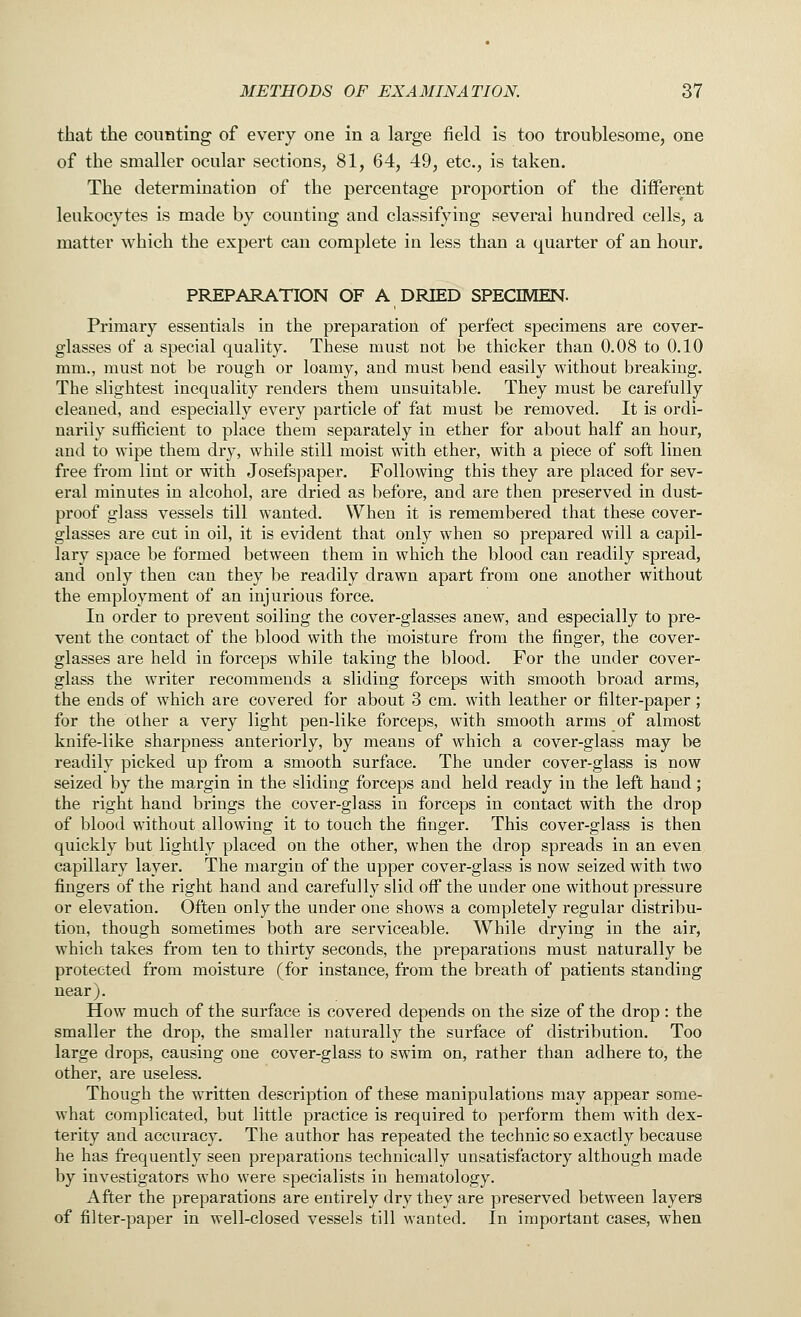 that the counting of every one in a large field is too troublesome, one of the smaller ocular sections, 81, 64, 49, etc., is taken. The determination of the percentage proportion of the different leukocytes is made by counting and classifying several hundred cells, a matter which the expert can complete in less than a quarter of an hour. PREPARATION OF A DRIED SPECIMEN. Primary essentials in the preparation of perfect specimens are cover- glasses of a special quality. These must not be thicker than 0.08 to 0.10 mm., must not be rough or loamy, and must bend easily without breaking. The slightest inequality renders them unsuitable. They must be carefully cleaned, and especially every particle of fat must be removed. It is ordi- narily sufficient to place them separately in ether for about half an hour, and to wipe them dry, while still moist with ether, with a piece of soft linen free from lint or with Josefspaper. Following this they are placed for sev- eral minutes in alcohol, are dried as before, and are then preserved in dust- proof glass vessels till wanted. When it is remembered that these cover- glasses are cut in oil, it is evident that only when so prepared will a capil- lary space be formed between them in which the blood can readily spread, and only then can they be readily drawn apart from one another without the employment of an injurious force. In order to prevent soiling the cover-glasses anew, and especially to pre- vent the contact of the blood with the moisture from the finger, the cover- glasses are held in forceps while taking the blood. For the under cover- glass the writer recommends a sliding forceps with smooth broad arms, the ends of which are covered for about 3 cm. with leather or filter-paper; for the other a very light pen-like forceps, with smooth arms of almost knife-like sharpness anteriorly, by means of which a cover-glass may be readily picked up from a smooth surface. The under cover-glass is now seized by the margin in the sliding forceps and held ready in the left hand; the right hand brings the cover-glass in forceps in contact with the drop of blood without allowing it to touch the finger. This cover-glass is then quickly but lightly placed on the other, when the drop spreads in an even capillary layer. The margin of the upper cover-glass is now seized with two fingers of the right hand and carefully slid off the under one without pressure or elevation. Often only the under one shows a completely regular distribu- tion, though sometimes both are serviceable. While drying in the air, which takes from ten to thirty seconds, the preparations must naturally be protected from moisture (for instance, from the breath of patients standing near). How much of the surface is covered depends on the size of the drop: the smaller the drop, the smaller naturally the surface of distribution. Too large drops, causing one cover-glass to swim on, rather than adhere to, the other, are useless. Though the written description of these manipulations may appear some- what complicated, but little practice is required to perform them with dex- terity and accuracy. The author has repeated the technic so exactly because he has frequently seen preparations technically unsatisfactory although made by investigators who were specialists in hematology. After the preparations are entirely dry they are preserved between layers of filter-paper in well-closed vessels till wanted. In important cases, when