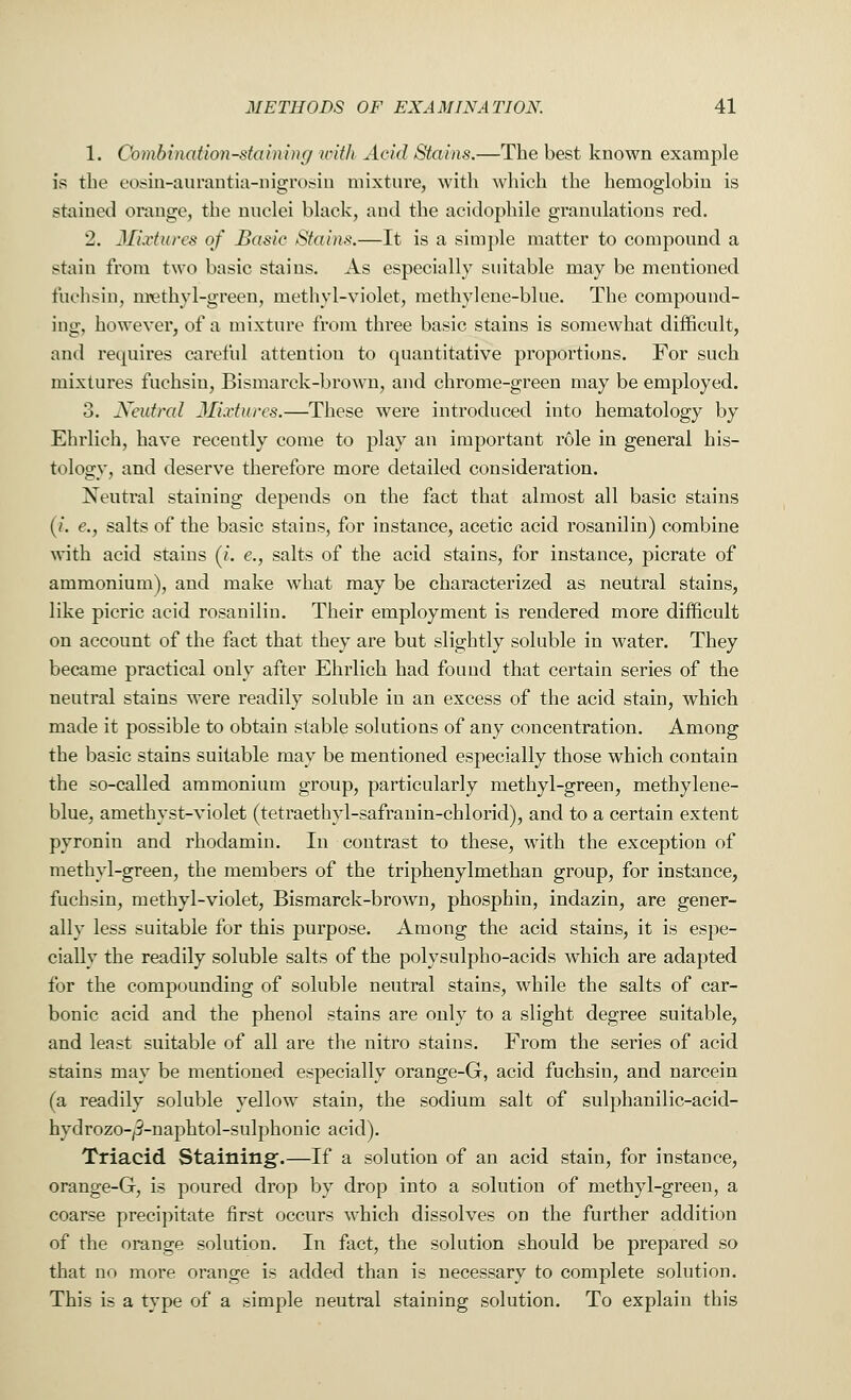 1. Combination-staining with Acid Stains.—The best known example is the eosin-aurantia-nigrosin mixture, with which the hemoglobin is stained orange, the nuclei black, and the acidophile granulations red. 2. Mixtures of Basic Stains.—It is a simple matter to compound a stain from two basic stains. As especially suitable may be mentioned fuchsin, methyl-green, methyl-violet, methylene-blue. The compound- ing, however, of a mixture from three basic stains is somewhat difficult, and requires careful attention to quantitative proportions. For such mixtures fuchsin, Bismarck-brown, and chrome-green may be employed. 3. Neutral Mixtures.—These were introduced into hematology by Ehrlich, have recently come to play an important role in general his- tology, and deserve therefore more detailed consideration. Neutral staining depends on the fact that almost all basic stains (i. e., salts of the basic stains, for instance, acetic acid rosanilin) combine with acid stains (i. e., salts of the acid stains, for instance, picrate of ammonium), and make what may be characterized as neutral stains, like picric acid rosanilin. Their employment is rendered more difficult on account of the fact that they are but slightly soluble in water. They became practical only after Ehrlich had found that certain series of the neutral stains were readily soluble in an excess of the acid stain, which made it possible to obtain stable solutions of any concentration. Among the basic stains suitable may be mentioned especially those which contain the so-called ammonium group, particularly methyl-green, methylene- blue, amethyst-violet (tetraethyl-safranin-chlorid), and to a certain extent pyronin and rhodamin. In contrast to these, with the exception of methyl-green, the members of the triphenylmethan group, for instance, fuchsin, methyl-violet, Bismarck-brown, phosphin, indazin, are gener- ally less suitable for this purpose. Among the acid stains, it is espe- cially the readily soluble salts of the polysulpho-acids which are adapted for the compounding of soluble neutral stains, while the salts of car- bonic acid and the phenol stains are only to a slight degree suitable, and least suitable of all are the nitro stains. From the series of acid stains may be mentioned especially orange-G, acid fuchsin, and narcein (a readily soluble yellow stain, the sodium salt of sulphanilic-acid- hydrozo-^-naphtol-sulphonic acid). Triacid Staining.—If a solution of an acid stain, for instance, orange-G, is poured drop by drop into a solution of methyl-green, a coarse precipitate first occurs which dissolves on the further addition of the orange solution. In fact, the solution should be prepared so that no more orange is added than is necessary to complete solution. This is a type of a simple neutral staining solution. To explain this