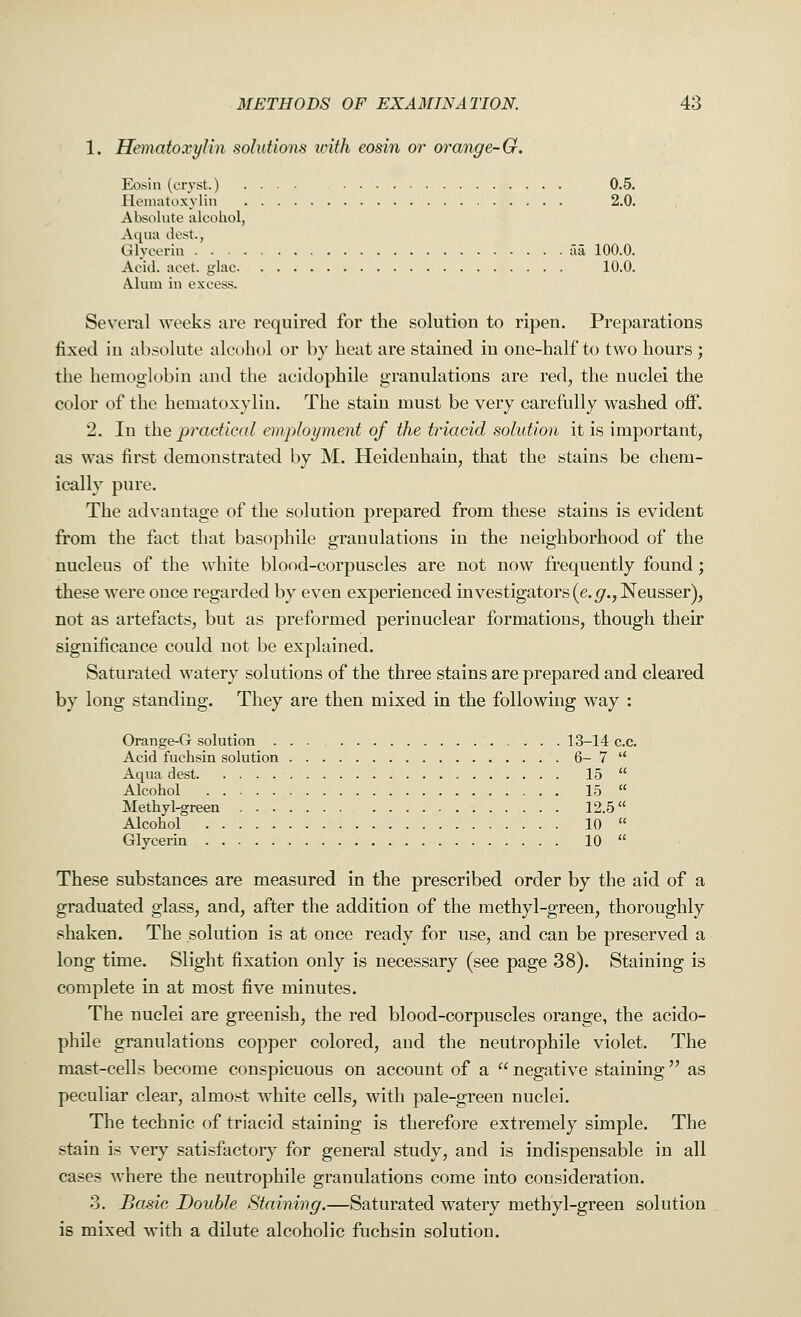 1. Hematoxylin solutions with eosin or orange-G. Eosin (cryst.) 0.5. Hematoxylin 2.0. Absolute alcohol, Aqua dest., Glycerin fia 100.0. Acid, acet glac 10.0. Alum in excess. Several weeks are required for the solution to ripen. Preparations fixed in absolute alcohol or by heat are stained in one-half to two hours ; the hemoglobin and the acidophile granulations are red, the nuclei the color of the hematoxylin. The stain must be very carefully washed off. 2. In the practical employment of the triacid solution it is important, as was first demonstrated by M. Heidenhain, that the stains be chem- ically pure. The advantage of the solution prepared from these stains is evident from the fact that basophile granulations in the neighborhood of the nucleus of the white blood-corpuscles are not now frequently found; these were once regarded by even experienced investigators (e.g., Neusser), not as artefacts, but as preformed perinuclear formations, though their significance could not be explained. Saturated watery solutions of the three stains are prepared and cleared by long standing. They are then mixed in the following way : Orange-G solution 13-14 c.c. Acid fuchsin solution 6- 7  Aqua dest 15  Alcohol 15  Methyl-green 12.5 Alcohol 10  Glycerin 10  These substances are measured in the prescribed order by the aid of a graduated glass, and, after the addition of the methyl-green, thoroughly shaken. The solution is at once ready for use, and can be preserved a long time. Slight fixation only is necessary (see page 38). Staining is complete in at most five minutes. The nuclei are greenish, the red blood-corpuscles orange, the acido- phile granulations copper colored, and the neutrophile violet. The mast-cells become conspicuous on account of a  negative staining  as peculiar clear, almost white cells, with pale-green nuclei. The technic of triacid staining is therefore extremely simple. The stain is very satisfactory for general study, and is indispensable in all cases where the neutrophile granulations come into consideration. 3. Basic Double Staining.—Saturated watery methyl-green solution is mixed with a dilute alcoholic fuchsin solution.