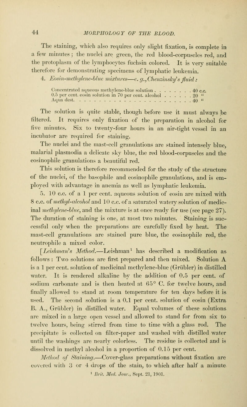 The staining, which also requires only slight fixation, is complete in a few minutes; the nuclei are green, the red blood-corpuscles red, and the protoplasm of the lymphocytes fuchsin colored. It is very suitable therefore for demonstrating specimens of lymphatic leukemia. 4. Eoxin-mdluikiu-blue mixtures—e. g.,Chenzinsky>8fluid: Concentrated aqueous methylene-blue solution 40 c.c. 0.5 per cent, eosin solution in 70 per cent, alcohol 20  Aqua dest 40  The solution is quite stable, though before use it must always be filtered. It requires only fixation of the preparation in alcohol for five minutes. Six to twenty-four hours in an air-tight vessel in an incubator are required for staining. The nuclei and the mast-cell granulations are stained intensely blue, malarial plasmodia a delicate sky blue, the red blood-corpuscles and the eosinophile granulations a beautiful red. This solution is therefore recommended for the study of the structure of the nuclei, of the basophile and eosinophile granulations, and is em- ployed with advantage in anemia as well as lymphatic leukemia. 5. 10 c.c. of a 1 per cent, aqueous solution of eosin are mixed with 8 c.c. of methyl-alcohol and 10 c.c. of a saturated watery solution of medic- inal methylene-blue, and the mixture is at once ready for use (see page 27). The duration of staining is one, at most two minutes. Staining is suc- cessful only when the preparations are carefully fixed by heat. The mast-cell granulations are stained pure blue, the eosinophile red, the neutrophile a mixed color. [Leishman's Method.—Leishman1 has described a modification as follows : Two solutions are first prepared and then mixed. Solution A is a 1 per cent, solution of medicinal methylene-blue (Griibler) in distilled water. It is rendered alkaline by the addition of 0.5 per cent, of sodium carbonate and is then heated at 65° C. for twelve hours, and finally allowed to stand at room temperature for ten days before it is used. The second solution is a 0.1 per cent, solution of eosin (Extra B. A., Griibler) in distilled water. Equal volumes of these solutions are mixed in a large open vessel and allowed to stand for from six to twelve hours, being stirred from time to time with a glass rod. The precipitate is collected on filter-paper and washed with distilled water until the washings are nearly colorless. The residue is collected and is dissolved in methyl alcohol in a proportion of 0.15 per cent. Met hod of Staining.—Cover-glass preparations without fixation are covered with ;j or 4 drops of the stain, to which after half a minute 1 Bril. Med. Jour., Sept. 21, 1901.