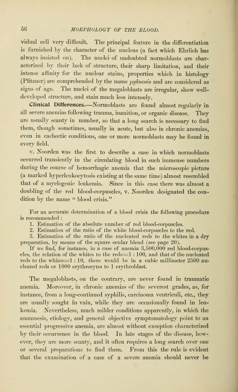vidual cell very difficult. The principal feature in the differentiation is furnished by the character of the nucleus (a fact which Ehrlich has always insisted on). The nuclei of undoubted normoblasts are char- acterized by their lack of structure, their sharp limitation, and their intense affinity for the nuclear stains, properties which in histology (Pfitzner) are comprehended by the name pyknosis and are considered as signs of age. The nuclei of the megaloblasts are irregular, show well- developed structure, and stain much less intensely. Clinical Differences.—Normoblasts are found almost regularly in all severe anemias following trauma, inanition, or organic disease. They are usually scanty in number, so that a long search is necessary to find them, though sometimes, usually in acute, but also in chronic anemias, even in cachectic conditions, one or more normoblasts may be found in every field. v. Noorden was the first to describe a case in which normoblasts occurred transiently in the circulating blood in such immense numbers during the course of hemorrhagic anemia that the microscopic picture (a marked hyperleukocytosis existing at the same time) almost resembled that of a myelogenic leukemia. Since in this case there was almost a doubling of the red blood-corpuscles, v. Noorden designated the con- dition by the name  blood crisis. For an accurate determination of a blood crisis the following procedure is recommended : 1. Estimation of the absolute Dumber of red blood-corpuscles. 2. Estimation of the ratio of the white blood-corpuscles to the red. 3. Estimation of the ratio of the nucleated reds to the whites in a dry preparation, by means of the square ocular blend (see page 20). If we find, for instance, in a case of anemia 3,500,000 red blood-corpus- cles, the relation of the whites to the reds=l : 100, and that of the nucleated reds to the whites=l : 10, there would be in a cubic millimeter 2500 nu- cleated reds or 1000 erythrocytes to 1 erythroblast. The megaloblasts, on the contrary, are never found in traumatic anemia. Moreover, in chronic anemias of the severest grades, as, for instance, from a long-continued syphilis, carcinoma ventriculi, etc., they are usually sought in vain, while they are occasionally found in leu- kemia. Nevertheless, much milder conditions apparently, in which the anamnesis, etiology, and general objective symptomatology point to an essential progressive anemia, are almost without exception characterized by their occurrence in the blood. In late stages of the disease, how- ever, they are more scanty, and it often requires a long search over one or several preparations to find them. From this the rule is evident that the examination of a case of a severe auemia should never be