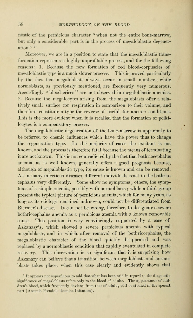 nostic of the pernicious character  when not the entire bone-marrow, but only a considerable part is in the process of megaloblastic degener- ation. l Moreover, we are in a position to state that the megaloblastic trans- formation represents a highly unprofitable process, and for the following reasons: 1. Because the new formation of red blood-corpuscles of megaloblastic type is a much slower process. This is proved particularly by the fact that megaloblasts always occur in small numbers, while normoblasts, as previously mentioned, are frequently very numerous. Accordingly  blood crises  are not observed in megaloblastic anemias. 2. Because the megalocytes arising from the megaloblasts offer a rela- tively small surface for respiration in comparison to their volume, and therefore constitute a type the reverse of useful for anemic conditions. This is the more evident when it is recalled that the formation of poiki- locytes is a compensatory process. The megaloblastic degeneration of the bone-marrow is apparently to be referred to chemic influences which have the power thus to change the regeneration type. In the majority of cases the excitant is not known, and the process is therefore fatal because the means of terminating it are not known. This is not contradicted by the fact that bothriocephalus anemia, as is well known, generally offers a good prognosis because, although of megaloblastic type, its cause is known and can be removed. As in many infectious diseases, different individuals react to the bothrio- cephalus very differently. Some show no symptoms; others, the symp- toms of a simple anemia, possibly with normoblasts ; while a third group present the typical picture of pernicious anemia, which for many years, as. long as its etiology remained unknown, could not be differentiated from Biermer's disease. It can not be wrong, therefore, to designate a severe bothriocephalus anemia as a pernicious anemia with a known removable cause. This position is very convincingly supported by a case of Askanazy's, which showed a severe pernicious anemia with typical megaloblasts, and in which, after removal of the bothriocephalus, the megaloblastic character of the blood quickly disappeared and was replaced by a normoblastic condition that rapidly eventuated in complete recovery. This observation is so significant that it is surprising how Askanazy can believe that a transition between megaloblasts and normo- blasts takes place, when this case clearly and evidently shows that 1 It appeal's not superfluous to add that what has been said in regard to the diagnostic significance of megaloblasts refers only to the blood of adults. The appearances of chil- dren's blood, which frequently deviates from that of adults, will be studied in the special part (Anaemia Pseudoleukemia Infantum).