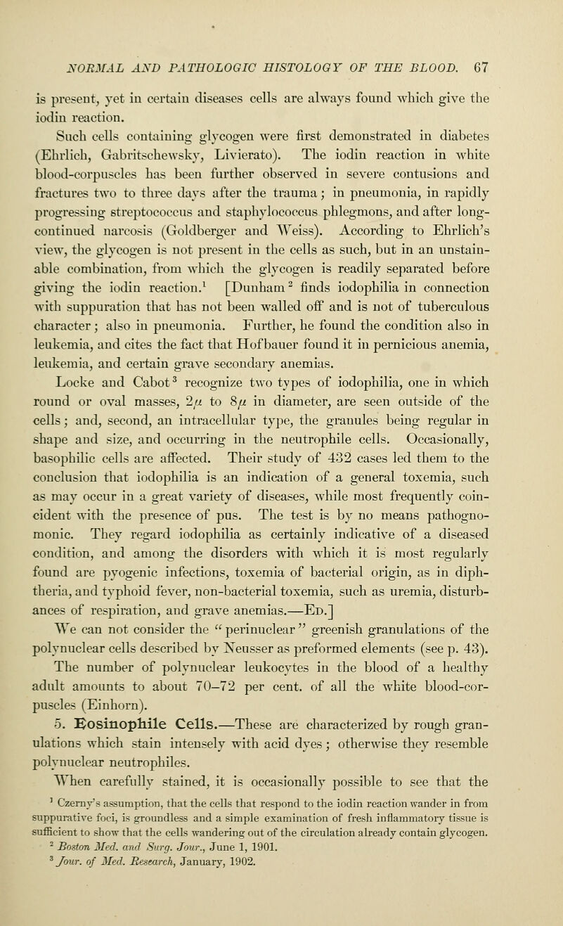 is present, yet in certain diseases cells are always found which give the iodin reaction. Such cells containing glycogen were first demonstrated in diabetes (Ehrlich, Gabritschewsky, Livierato). The iodin reaction in white blood-corpuscles has been further observed in severe contusions and fractures two to three days after the trauma; in pneumonia, in rapidly progressing streptococcus and staphylococcus phlegmons, and after long- continued narcosis (Goldberger and Weiss). According to Ehrlich's view, the glycogen is not present in the cells as such, but in an unstain- able combination, from which the glycogen is readily separated before giving the iodin reaction.1 [Dunham2 finds iodophilia in connection with suppuration that has not been walled off and is not of tuberculous character; also in pneumonia. Further, he found the condition also in leukemia, and cites the fact that Hof bauer found it in pernicious anemia, leukemia, and certain grave secondary anemias. Locke and Cabot3 recognize two types of iodophilia, one in which round or oval masses, 2[i to S/j. in diameter, are seen outside of the cells; and, second, an intracellular type, the granules being regular in shape and size, and occurring in the neutrophile cells. Occasionally, basophilic cells are affected. Their study of 432 cases led them to the conclusion that iodophilia is an indication of a general toxemia, such as may occur in a great variety of diseases, while most frequently coin- cident with the presence of pus. The test is by no means pathogno- monic. They regard iodophilia as certainly indicative of a diseased condition, and among the disorders with which it is most regularly found are pyogenic infections, toxemia of bacterial origin, as in diph- theria, and typhoid fever, non-bacterial toxemia, such as uremia, disturb- ances of respiration, and grave anemias.—Ed.] We can not consider the  perinuclear  greenish granulations of the poly nuclear cells described by Neusser as preformed elements (see p. 43). The number of poly nuclear leukocytes in the blood of a healthy adult amounts to about 70-72 per cent, of all the white blood-cor- puscles (Einhorn). 5. Eosinophile Cells.—These are characterized by rough gran- ulations which stain intensely with acid dyes; otherwise they resemble poly nuclear neutrophiles. When carefully stained, it is occasionally possible to see that the : Czerny's assumption, that the cells that respond to the iodin reaction wander in from suppurative foci, is groundless and a simple examination of fresh inflammatory tissue is sufficient to show that the cells wandering out of the circulation already contain glycogen. 2 Boston Med. and Surg. Jour., -June 1, 1901. 3 Jour, of Med. Research, January, 1902.