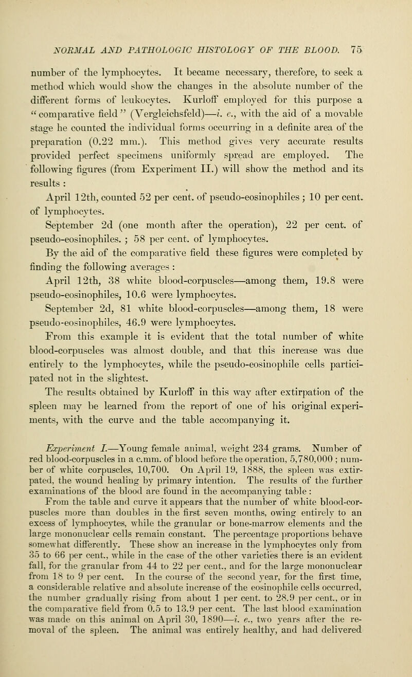 number of the lymphocytes. It became necessary, therefore, to seek a method which would show the changes in the absolute number of the different forms of leukocytes. Kurloff employed for this purpose a  comparative field  (Vergleichsfeld)—i. c, with the aid of a movable stage he counted the individual forms occurring in a definite area of the preparation (0.22 mm.). This method gives very accurate results provided perfect specimens uniformly spread are employed. The following figures (from Experiment II.) will show the method and its results : April 12th, counted 52 per cent, of pseudo-eosinophiles ; 10 per cent, of lymphocytes. September 2d (one month after the operation), 22 per cent, of pseudo-eosinophiles. ; 58 per cent, of lymphocytes. By the aid of the comparative field these figures were completed by finding the following averages : April 12th, 38 white blood-corpuscles—among them, 19.8 were pseudo-eosinophiles, 10.6 were lymphocytes. September 2d, 81 white blood-corpuscles—among them, 18 were pseudo-eosinophiles, 46.9 were lymphocytes. From this example it is evident that the total number of white blood-corpuscles was almost double, and that this increase was due entirely to the lymphocytes, while the pseudo-eosinophile cells partici- pated not in the slightest. The results obtained by Kurloff in this way after extirpation of the spleen may be learned from the report of one of his original experi- ments, with the curve and the table accompanying it. Experiment I.—Young female animal, weight 234 grams. Number of red blood-corpuscles in a c.mm. of blood before the operation, 5,780,000 ; num- ber of white corpuscles, 10,700. On April 19, 1888, the spleen was extir- pated, the wound healing by primary intention. The results of the further examinations of the blood are found in the accompanying table : From the table and curve it appears that the number of white blood-cor- puscles more than doubles in the first seven months, owing entirely to an excess of lymphocytes, while the granular or bone-marrow elements and the large mononuclear cells remain constant. The percentage proportions behave somewhat differently. These show an increase in the lymphocytes only from 35 to 66 per cent., while in the case of the other varieties there is an evident fall, for the granular from 44 to 22 per cent., and for the large mononuclear from 18 to 9 per cent. In the course of the second year, for the first time, a considerable relative and absolute increase of the eosinophile cells occurred, the number gradually rising from about 1 per cent, to 28.9 per cent, or in the comparative field from 0.5 to 13.9 per cent. The last blood examination was made on this animal on April 30, 1890—i. e., two years after the re- moval of the spleen. The animal was entirely healthy, and had delivered