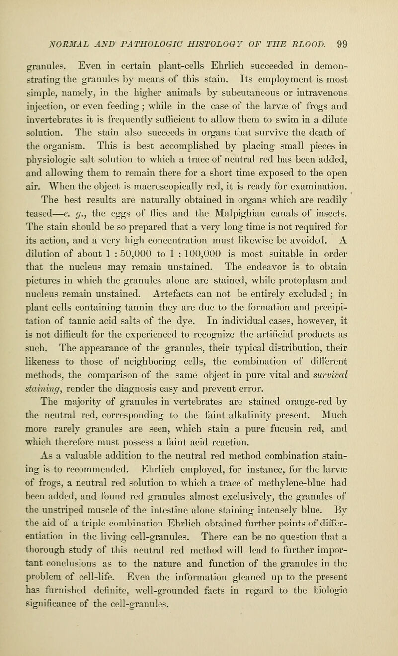 granules. Even in certain plant-cells Ehrlich succeeded in demon- strating the granules by means of this stain. Its employment is most simple, namely, in the higher animals by subcutaneous or intravenous injection, or even feeding; while in the case of the larvae of frogs and invertebrates it is frequently sufficient to allow them to swim in a dilute solution. The stain also succeeds in organs that survive the death of the organism. This is best accomplished by placing small pieces in physiologic salt solution to which a trace of neutral red has been added, and allowing them to remain there for a short time exposed to the open air. When the object is macroscopically red, it is ready for examination. The best results are naturally obtained in organs which are readily teased—e. g., the eggs of flies and the Malpighian canals of insects. The stain should be so prepared that a very long time is not required for its action, and a very high concentration must likewise be avoided. A dilution of about 1 : 50,000 to 1 : 100,000 is most suitable in order that the nucleus may remain unstained. The endeavor is to obtain pictures in which the granules alone are stained, while protoplasm and nucleus remain unstained. Artefacts can not be entirely excluded ; in plant cells containing tannin they are due to the formation and precipi- tation of tannic acid salts of the dye. In individual cases, however, it is not difficult for the experienced to recognize the artificial products as such. The appearance of the granules, their typical distribution, their likeness to those of neighboring cells, the combination of different methods, the comparison of the same object in pure vital and survival staining, render the diagnosis easy and prevent error. The majority of granules in vertebrates are stained orange-red by the neutral red, corresponding to the faint alkalinity present. Much more rarely granules are seen, which stain a pure fucusin red, and which therefore must possess a faint acid reaction. As a valuable addition to the neutral red method combination stain- ing is to recommended. Ehrlich employed, for instance, for the larvae of frogs, a neutral red solution to which a trace of methyl en e-blue had been added, and found red granules almost exclusively, the granules of the unstriped muscle of the intestine alone staining intensely blue. By the aid of a triple combination Ehrlich obtained further points of differ- entiation in the living cell-granules. There can be no question that a thorough study of this neutral red method will lead to further impor- tant conclusions as to the nature and function of the granules in the problem of cell-life. Even the information gleaned up to the present has furnished definite, well-grounded facts in regard to the biologic significance of the cell-granules.