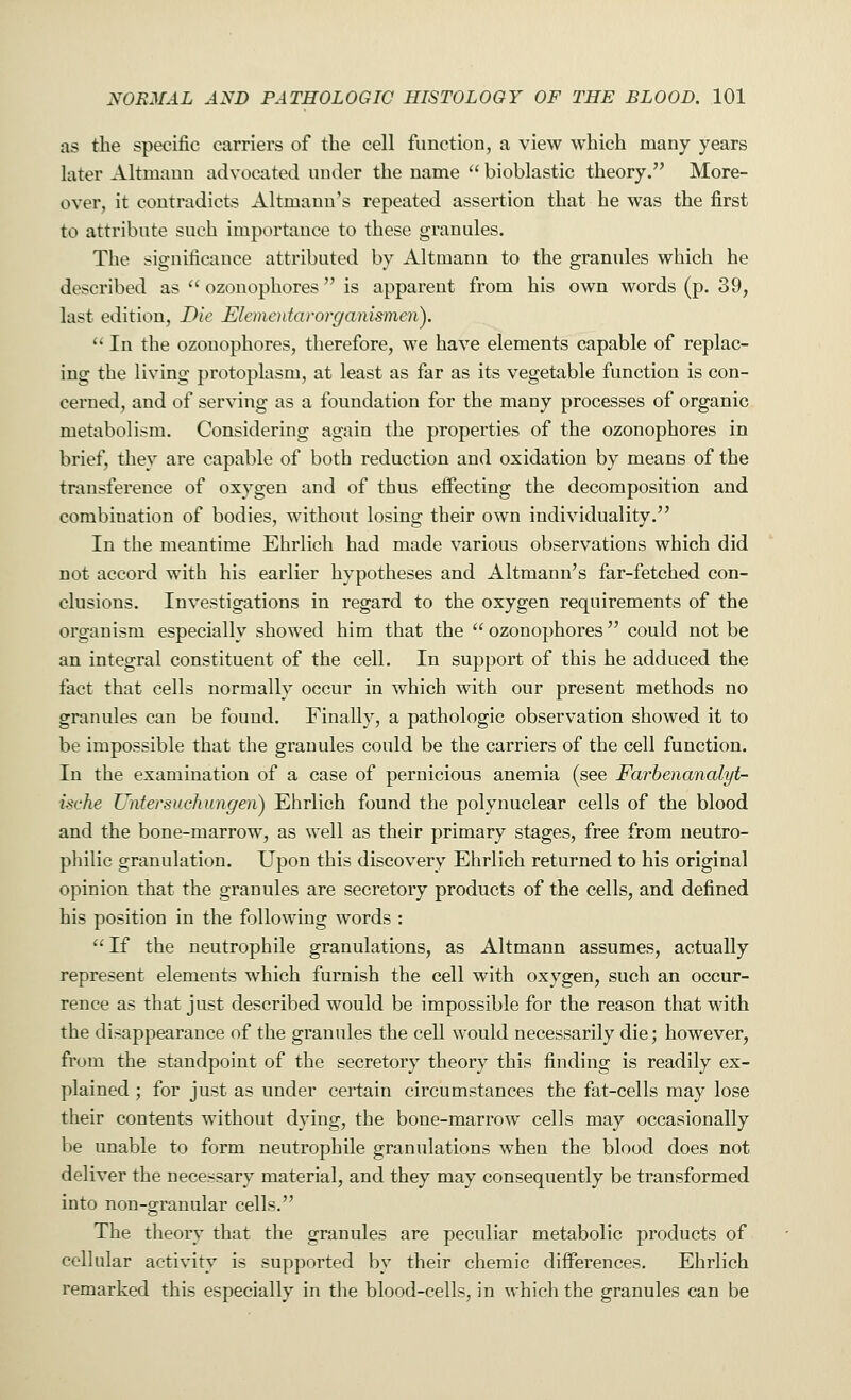 as the specific carriers of the cell function, a view which many years later Altmami advocated under the name bioblastic theory. More- over, it contradicts Altmann's repeated assertion that he was the first to attribute such importance to these granules. The significance attributed by Altmann to the granules which he described as ozonophores is apparent from his own words (p. 39, last edition, Die Elcmentarorganisineri). In the ozonophores, therefore, we have elements capable of replac- ing the living protoplasm, at least as far as its vegetable function is con- cerned, and of serving as a foundation for the many processes of organic metabolism. Considering again the properties of the ozonophores in brief, they are capable of both reduction and oxidation by means of the transference of oxygen and of thus effecting the decomposition and combination of bodies, without losing their own individuality. In the meantime Ehrlich had made various observations which did not accord with his earlier hypotheses and Altmann's far-fetched con- clusions. Investigations in regard to the oxygen requirements of the organism especially showed him that the ozonophores could not be an integral constituent of the cell. In support of this he adduced the tact that cells normally occur in which with our present methods no granules can be found. Finally, a pathologic observation showed it to be impossible that the granules could be the carriers of the cell function. In the examination of a case of pernicious anemia (see Farbenanalyt- ische Untersuchungen) Ehrlich found the polynuclear cells of the blood and the bone-marrow, as well as their primary stages, free from neutro- philic granulation. Upon this discovery Ehrlich returned to his original opinion that the granules are secretory products of the cells, and defined his position in the following words : If the neutrophile granulations, as Altmann assumes, actually represent elements which furnish the cell with oxygen, such an occur- rence as that just described would be impossible for the reason that with the disappearance of the granules the cell would necessarily die; however, from the standpoint of the secretory theory this finding is readily ex- plained ; for just as under certain circumstances the fat-cells may lose their contents without dying, the bone-marrow cells may occasionally be unable to form neutrophile granulations when the blood does not deliver the necessary material, and they may consequently be transformed into non-granular cells. The theory that the granules are peculiar metabolic products of cellular activity is supported by their chemic differences. Ehrlich remarked this especially in the blood-cells, in which the granules can be