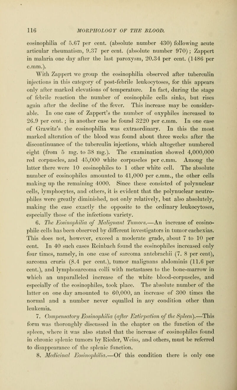 eosinophilia of 5.67 per cent, (absolute number 430) following acute articular rheumatism, 9.37 percent, (absolute number 970); Zappert in malaria one day after the last paroxysm, 20.34 per cent. (1486 per cram.). With Zappert Ave group the eosinophilia observed after tuberculin injections in this category of post-febrile leukocytoses, for this appears only after marked elevations of temperature. In fact, during the stage of febrile reaction the number of eosinophile cells sinks, but rises again after the decline of the fever. This increase may be consider- able. In one case of Zappert's the number of oxyphiles increased to 26.0 per cent. ; in another ease he found 3220 per c.mm. In one case of Grawitz's the eosinophilia was extraordinary. In this the most marked alteration of the blood was found about three weeks after the discontinuance of the tuberculin injections, which altogether numbered eight (from 5 mg. to 38 mg.). The examination showed 4,000,000 red corpuscles, and 45,000 white corpuscles per c.mm. Among the latter there were 10 eosinophiles to 1 other white cell. The absolute number of eosinophiles amounted to 41,000 per c.mm., the other cells making up the remaining 4000. Since these consisted of polynuclear cells, lymphocytes, and others, it is evident that the polynuclear neutro- phils wen1 greatly diminished, not only relatively, but also absolutely, making the ease exactly the opposite to the ordinary leukocytoses, especially those of the infectious variety. 6. The Eosinophilia of Malignant Tumors.—An increase of eosino- phile cells has been observed by different investigators in tumor cachexias. This does not, however, exceed a moderate grade, about 7 to 10 per cent. In 40 such cases Reinbach found the eosinophiles increased only four times, namely, in one case of sarcoma antebrachii (7. 8 per cent), sarcoma cruris (8.4 per cent.), tumor malignans abdominis (11.6 per cent.), and lymphosarcoma colli with metastases to the bone-marrow in which an unparalleled increase of the white blood-corpuscles, and especially of the eosinophiles, took place. The absolute number of the latter on one day amounted to 60,000, an increase of 300 times the normal and a number never equalled in any condition other than leukemia. 7. Compensatory Eosinophilia (after Extirpation of the Spleen).—This form was thoroughly discussed in the chapter on the function of the spleen, where it was also stated that the increase of eosinophiles found in chronic splenic tumors by Rieder, Weiss, and others, must be referred to disappearance of the splenic function. 8. Medicinal Eosinophilia.—Of this condition there is only one