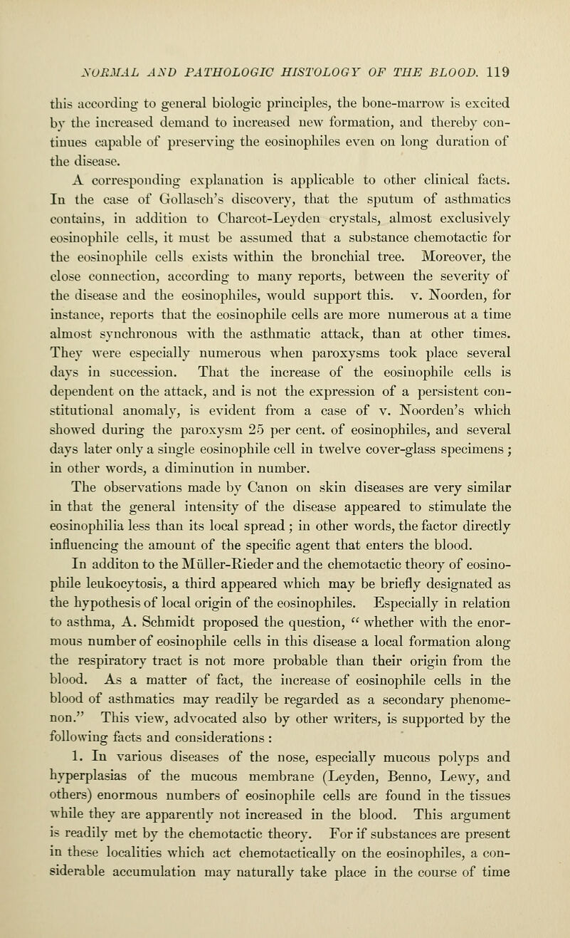 this according to general biologic principles, the bone-marrow is excited bv the increased demand to increased new formation, and thereby con- tinues capable of preserving the eosinophiles even on long duration of the disease. A corresponding explanation is applicable to other clinical facts. In the case of Gollasch's discovery, that the sputum of asthmatics contains, in addition to Charcot-Leyden crystals, almost exclusively eosinophile cells, it must be assumed that a substance chemotactic for the eosinophile cells exists within the bronchial tree. Moreover, the close connection, according to many reports, between the severity of the disease and the eosinophiles, would support this. v. Noorden, for instance, reports that the eosinophile cells are more numerous at a time almost synchronous with the asthmatic attack, than at other times. They were especially numerous wThen paroxysms took place several days in succession. That the increase of the eosinophile cells is dependent on the attack, and is not the expression of a persistent con- stitutional anomaly, is evident from a case of v. Noorden's which showed during the paroxysm 25 per cent, of eosinophiles, and several days later only a single eosinophile cell in twelve cover-glass specimens ; in other words, a diminution in number. The observations made by Canon on skin diseases are very similar in that the general intensity of the disease appeared to stimulate the eosinophilia less than its local spread ; in other words, the factor directly influencing the amount of the specific agent that enters the blood. In additon to the Muller-Rieder and the chemotactic theory of eosino- phile leukocytosis, a third appeared which may be briefly designated as the hypothesis of local origin of the eosinophiles. Especially in relation to asthma, A. Schmidt proposed the question, whether with the enor- mous number of eosinophile cells in this disease a local formation along the respiratory tract is not more probable than their origin from the blood. As a matter of fact, the increase of eosinophile cells in the blood of asthmatics may readily be regarded as a secondary phenome- non. This view, advocated also by other writers, is supported by the following facts and considerations : 1. In various diseases of the nose, especially mucous polyps and hyperplasias of the mucous membrane (Leyden, Benno, Lewy, and others) enormous numbers of eosinophile cells are found in the tissues while they are apparently not increased in the blood. This argument is readily met by the chemotactic theory. For if substances are present in these localities which act chemotactically on the eosinophiles, a con- siderable accumulation may naturally take place in the course of time